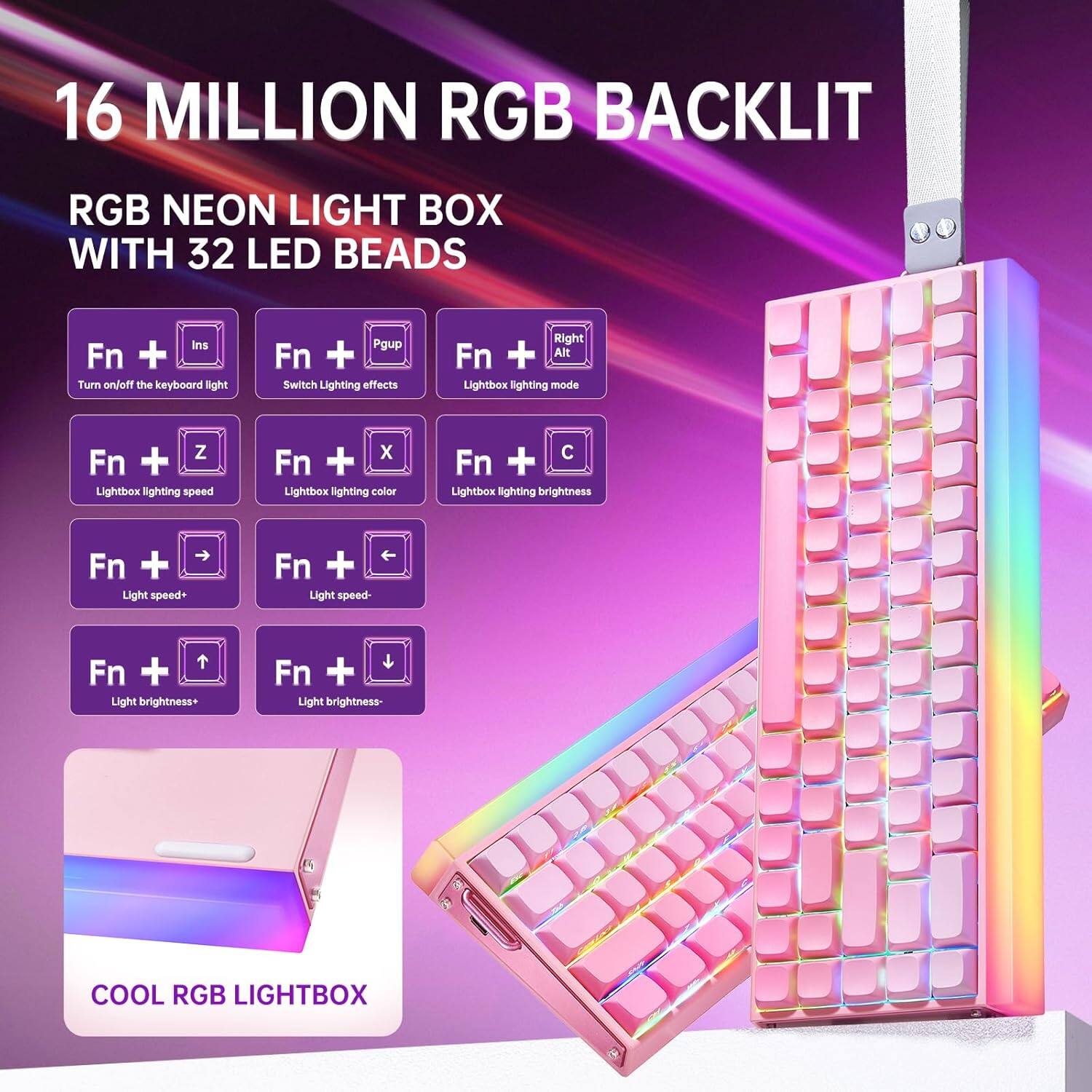 16 MILLION RGB BACKLIT

RGB NEON LIGHT BOX WITH 32 LED BEADS

- Fn + Ins: Turn on/off the keyboard light
- Fn + Pgup: Switch Lighting effects
- Fn + Right Alt: Lightbox lighting mode
- Fn + Z: Lightbox lighting speed
- Fn + X: Lightbox lighting color
- Fn + C: Lightbox lighting brightness
- Fn + →: Light speed+
- Fn + ←: Light speed-
- Fn + ↑: Light brightness+
- Fn + ↓: Light brightness-

COOL RGB LIGHTBOX