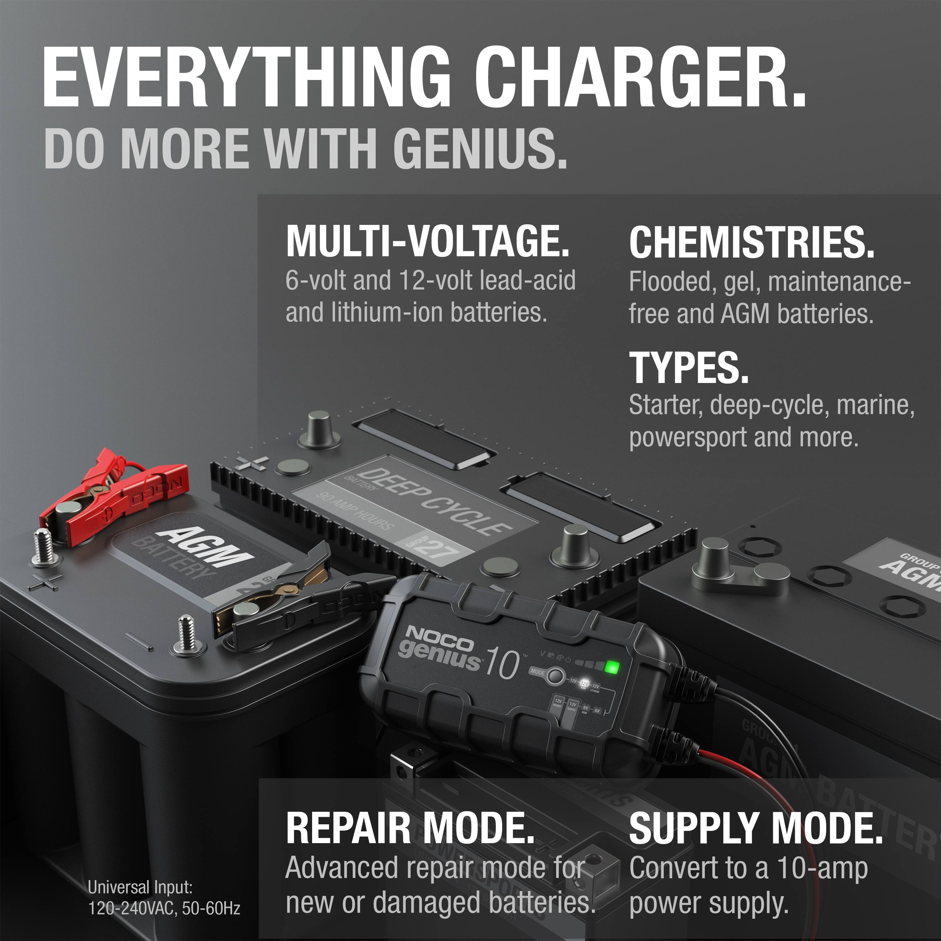 **EVERYTHING CHARGER.**  
**DO MORE WITH GENIUS.**

**MULTI-VOLTAGE.**  
6-volt and 12-volt lead-acid and lithium-ion batteries.

**CHEMISTRIES.**  
Flooded, gel, maintenance-free and AGM batteries.

**TYPES.**  
Starter, deep-cycle, marine, powersport and more.

**REPAIR MODE.**  
Advanced repair mode for new or damaged batteries.

**SUPPLY MODE.**  
Convert to a 10-amp power supply.

**Universal Input:**  
120-240VAC, 50-60Hz