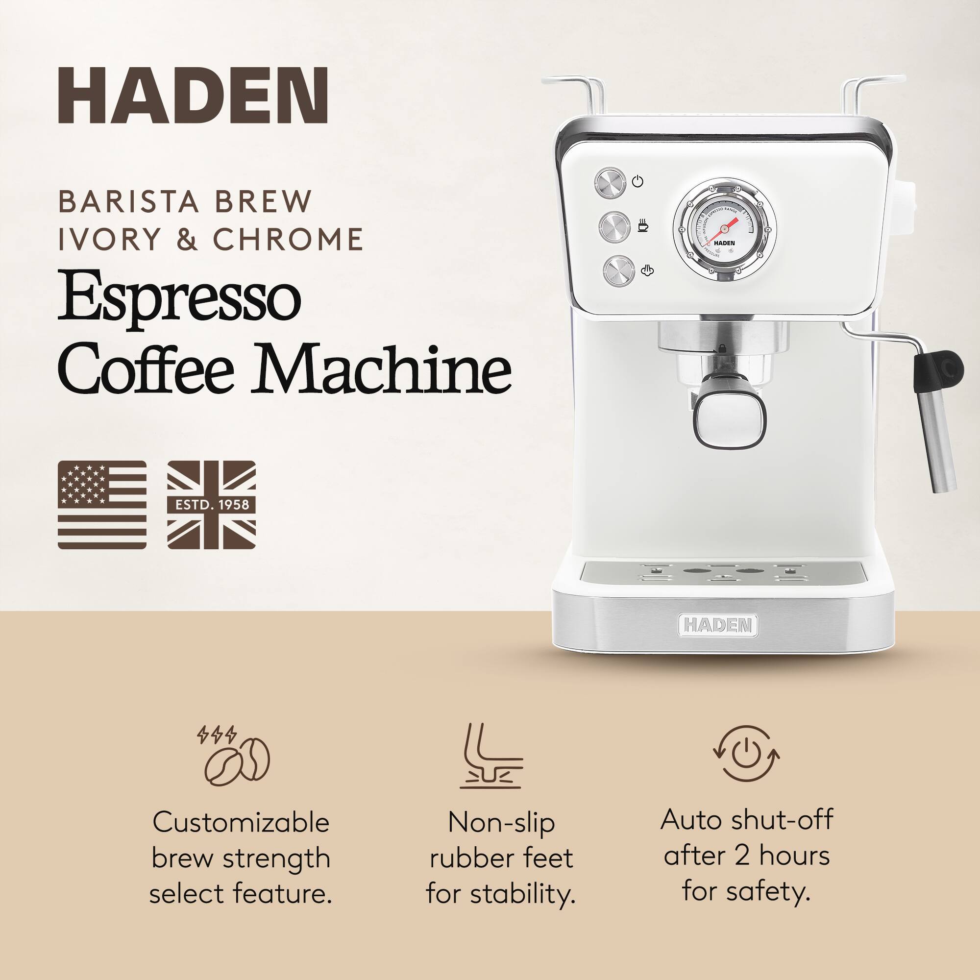 HADEN  
BARISTA BREW  
IVORY & CHROME  
Espresso Coffee Machine  
ESTD. 1958  

Customizable brew strength select feature.  
Non-slip rubber feet for stability.  
Auto shut-off after 2 hours for safety.