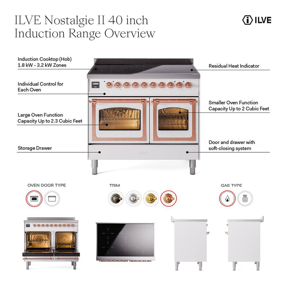 ILVE Nostalgia II 40 inch Induction Range Overview

ILVE Induction Cooktop (Hob)
- 1.8 kW - 3.2 kW Zones
- Residual Heat Indicator
- Individual Control for Each Oven

Large Oven Function
- Capacity Up to 2.3 Cubic Feet

Smaller Oven Function
- Capacity Up to 2 Cubic Feet

Storage Drawer
- Door and drawer with soft-closing system

OVEN DOOR TYPE
- TRIM 3AD TYPE