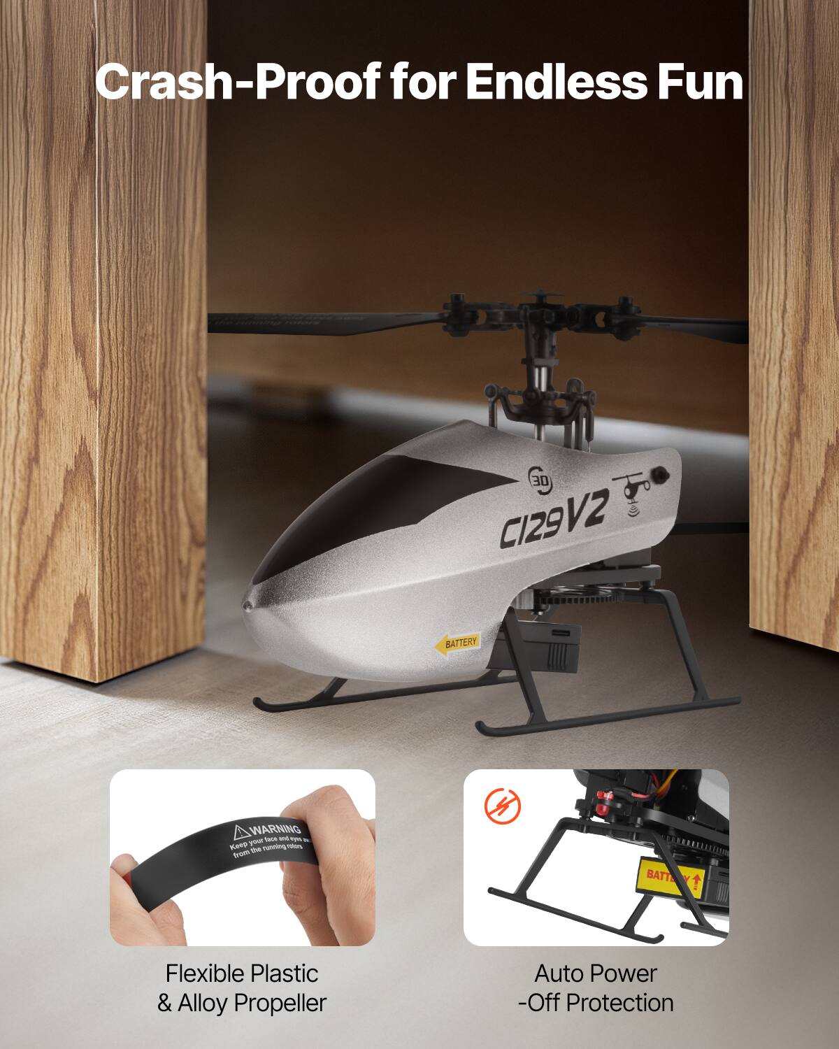 Crash-Proof for Endless Fun

30 CI29 V2

BATTERY WARNING

Flexible Plastic & Alloy Propeller

Auto Power -Off Protection