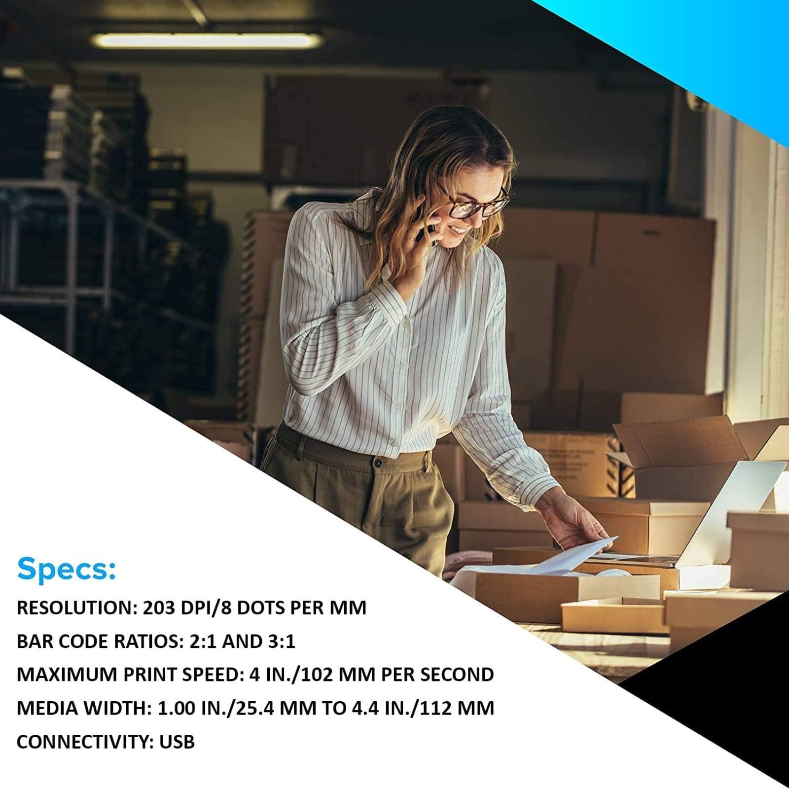 Specs:  
RESOLUTION: 203 DPI/8 DOTS PER MM  
BAR CODE RATIOS: 2:1 AND 3:1  
MAXIMUM PRINT SPEED: 4 IN./102 MM PER SECOND  
MEDIA WIDTH: 1.00 IN./25.4 MM TO 4.4 IN./112 MM  
CONNECTIVITY: USB