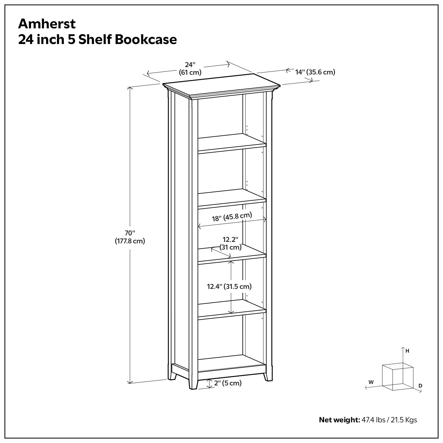 Amherst  
24 inch 5 Shelf Bookcase  

24" (61 cm)  
14" (35.6 cm)  
18" (45.8 cm)  
70" (177.8 cm)  
12.2" (31 cm)  
12.4" (31.5 cm)  
12" (31 cm)  
H (5 cm)  
W (width)  
D (depth)  

Net weight: 47.4 lbs / 21.5 Kgs