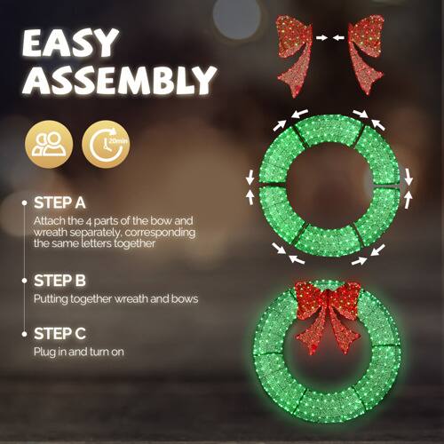 EASY ASSEMBLY

20min

STEP A: Attach the 4 parts of the bow and wreath separately, corresponding the same letters together

STEP B: Putting together wreath and bows

STEP C: Plug in and turn on