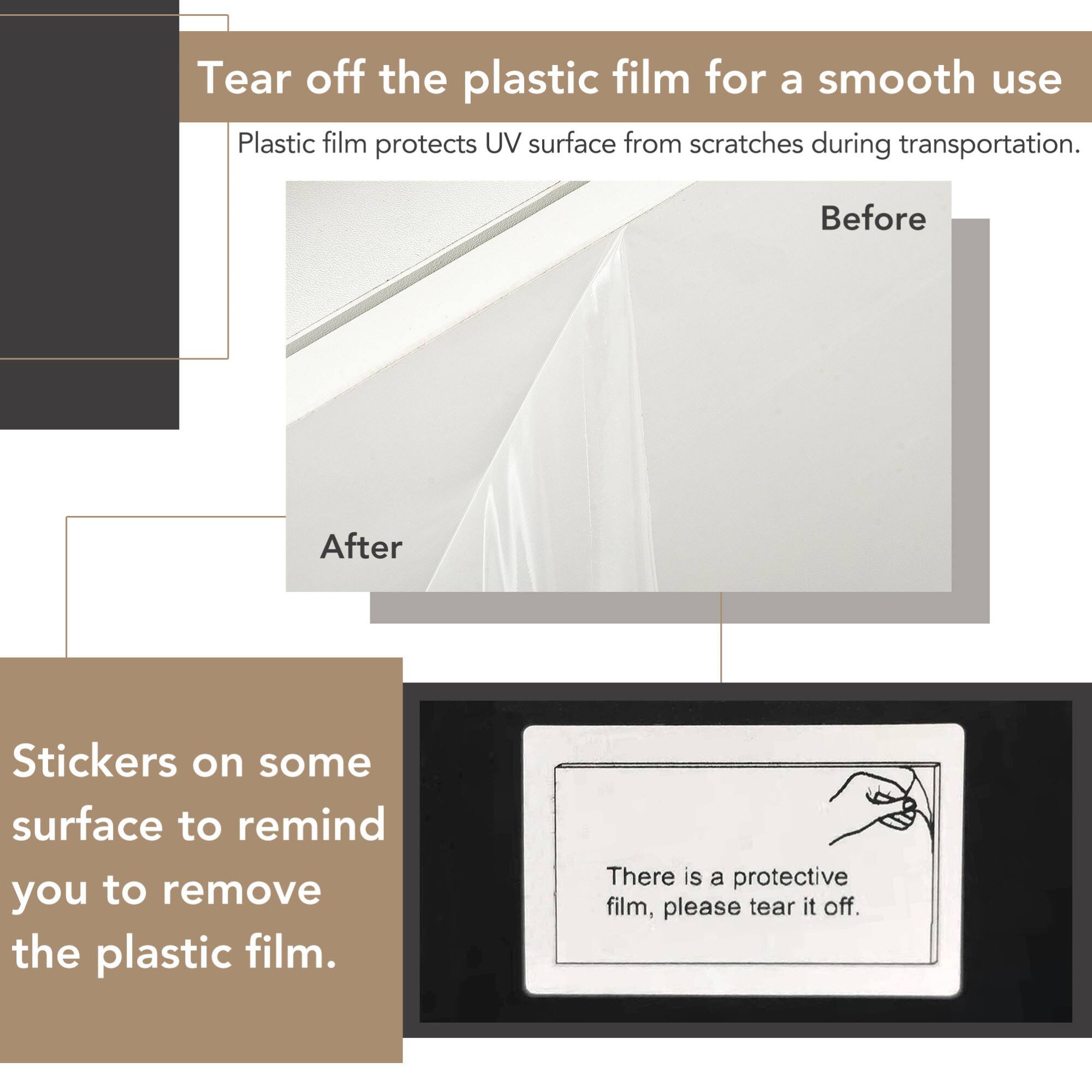 Tear off the plastic film for a smooth use

Plastic film protects UV surface from scratches during transportation.

Before

After

Stickers on some surface to remind you to remove the plastic film.

There is a protective film, please tear it off.