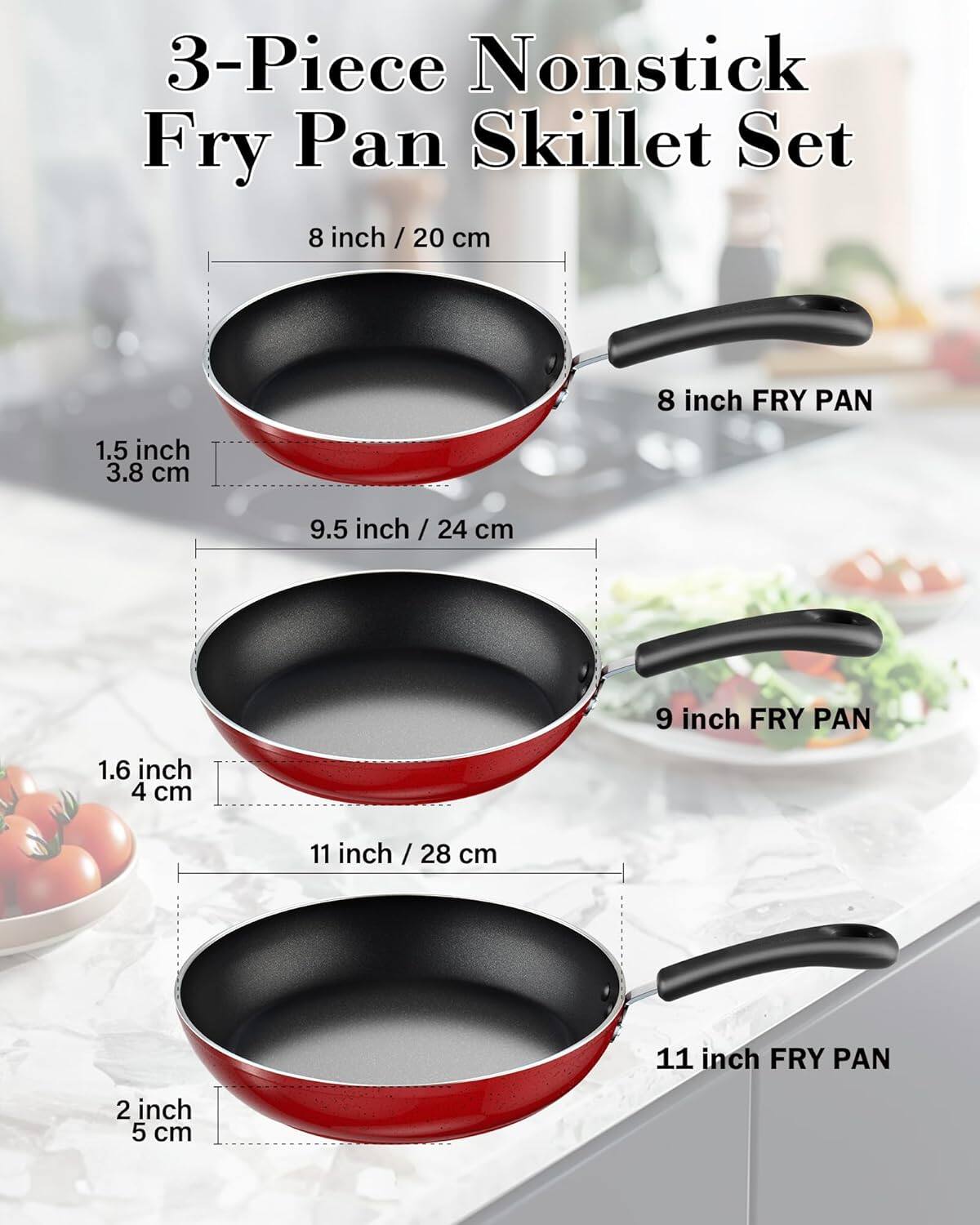3-Piece Nonstick Fry Pan Skillet Set

8 inch / 20 cm
8 inch FRY PAN
1.5 inch / 3.8 cm

9.5 inch / 24 cm
9 inch FRY PAN
1.6 inch / 4 cm

11 inch / 28 cm
11 inch FRY PAN
2 inch / 5 cm
