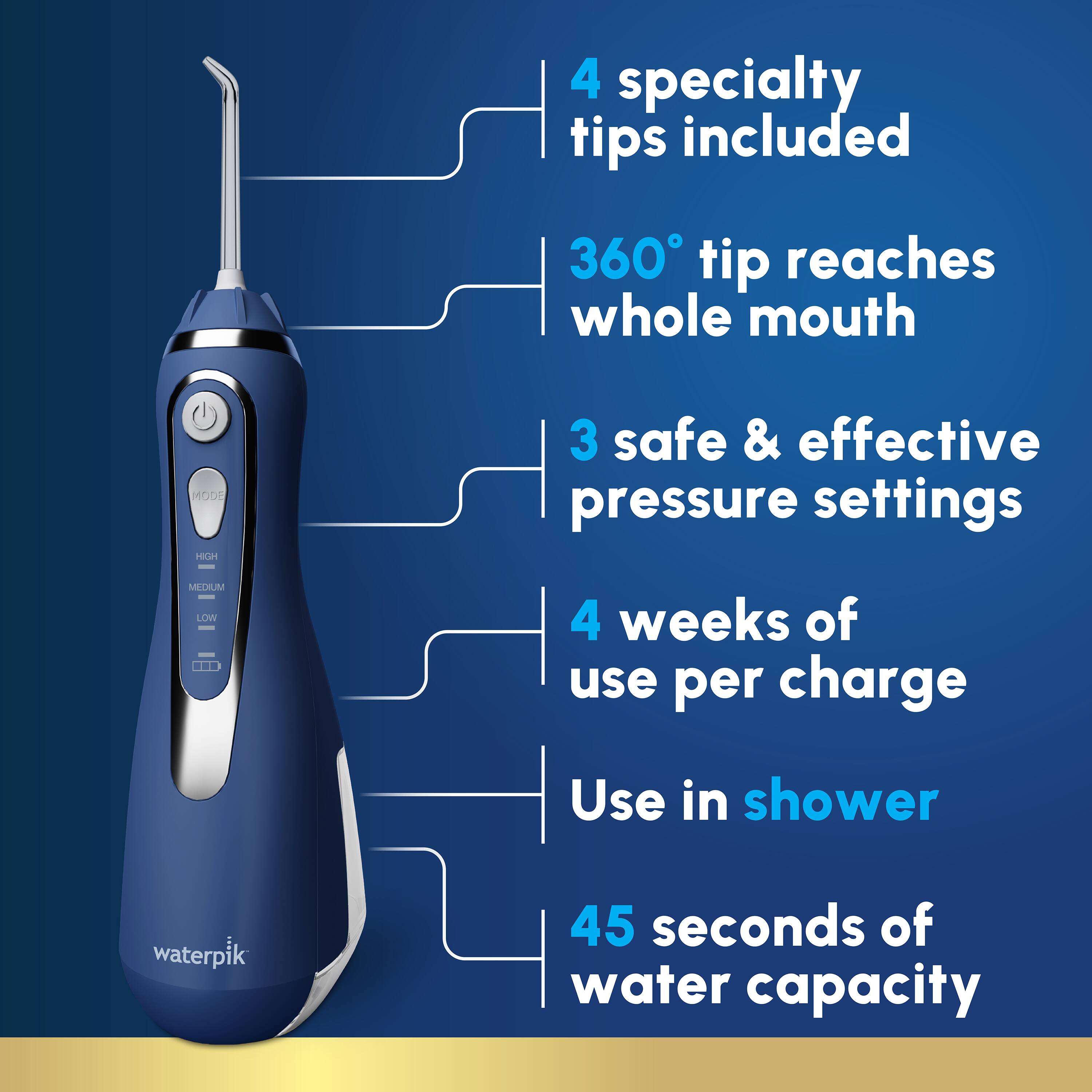 4 specialty tips included  
360° tip reaches whole mouth  
3 safe & effective pressure settings (MEDIUM, LOW)  
4 weeks of use per charge  
Use in shower  
45 seconds of water capacity