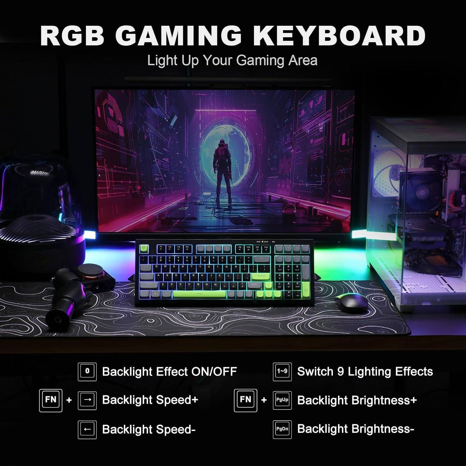RGB Gaming Keyboard: Light Up Your Gaming Area.

- Backlight Effect ON/OFF: 1-9 Switch
- 9 Lighting Effects
- FN + Backlight Speed+
- FN + Backlight Brightness+
- PgDn Backlight Speed-
- PgDn Backlight Brightness-