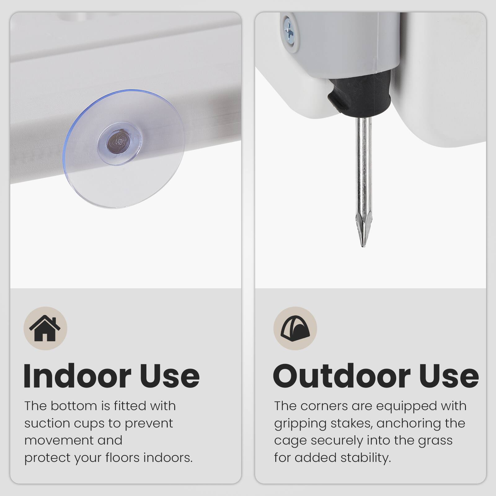 Indoor Use  
The bottom is fitted with suction cups to prevent movement and protect your floors indoors.  

Outdoor Use  
The corners are equipped with gripping stakes, anchoring the cage securely into the grass for added stability.