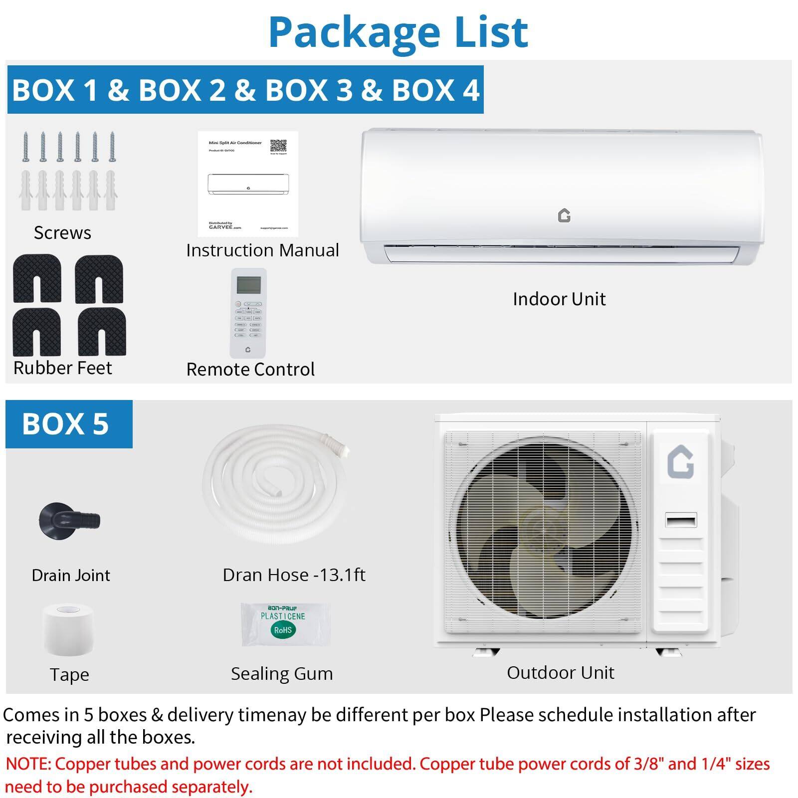 **Package List**

**BOX 1 & BOX 2 & BOX 3 & BOX 4**
- Screws
- Instruction Manual
- Rubber Feet
- Remote Control
- Indoor Unit

**BOX 5**
- Drain Joint
- Drain Hose - 13.1 ft
- Tape
- Sealing Gum
- Outdoor Unit

Comes in 5 boxes & delivery time may be different per box. Please schedule installation after receiving all the boxes.

**NOTE:** Copper tubes and power cords are not included. Copper tube power cords of 3/8" and 1/4" sizes need to be purchased separately.