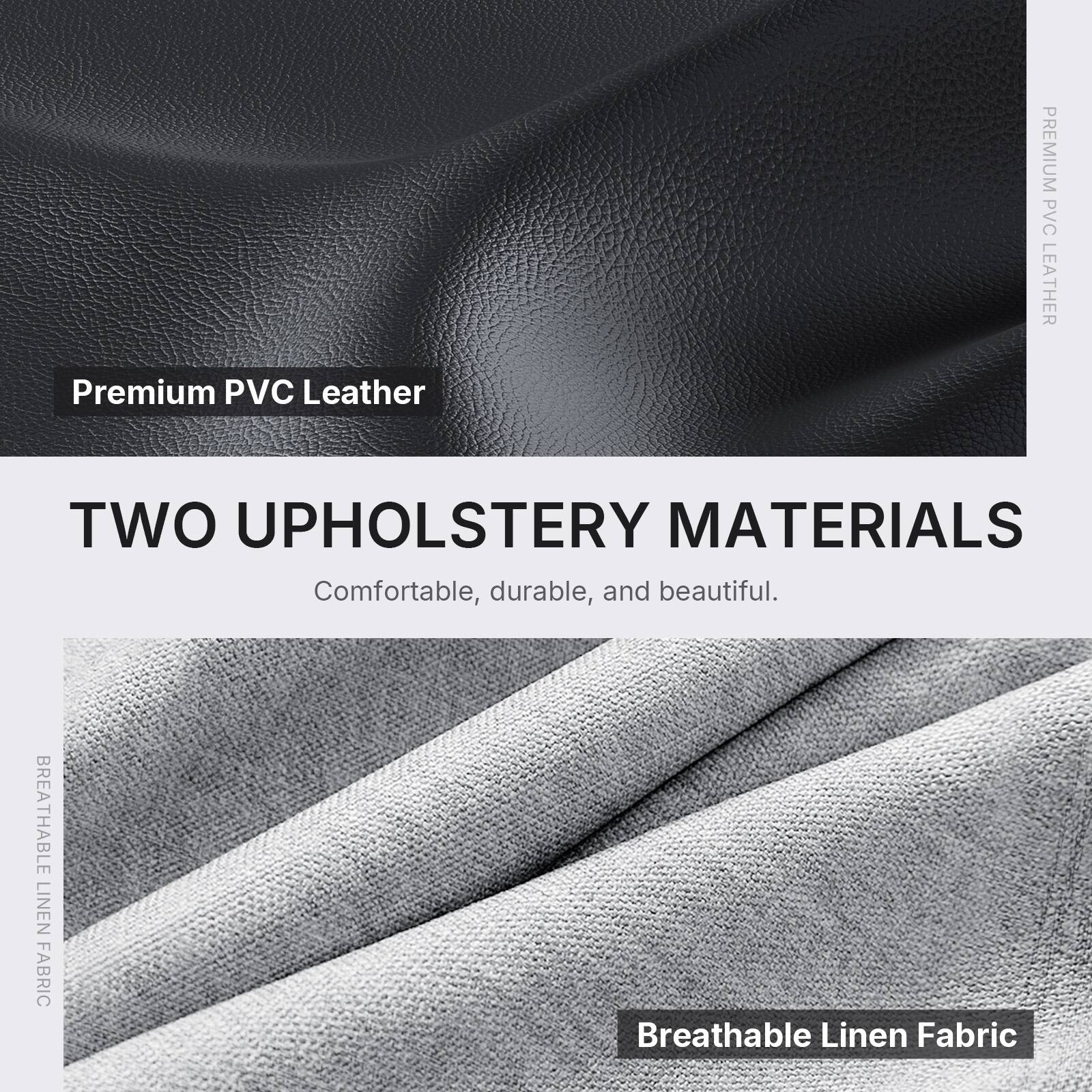 Premium PVC Leather

TWO UPHOLSTERY MATERIALS
Comfortable, durable, and beautiful.

BREATHABLE LINEN FABRIC
Breathable Linen Fabric