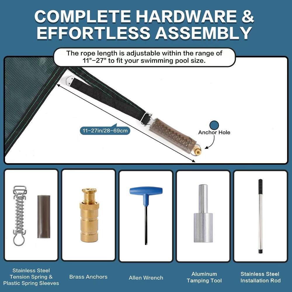COMPLETE HARDWARE & EFFORTLESS ASSEMBLY

The rope length is adjustable within the range of 11"-27" to fit your swimming pool size.

- Stainless Steel Tension Spring & Plastic Spring Sleeves
- 11-27in/28-69cm Brass Anchors
- Allen Wrench
- Anchor Hole
- Aluminum Stainless Steel Tamping Tool
- Installation Rod