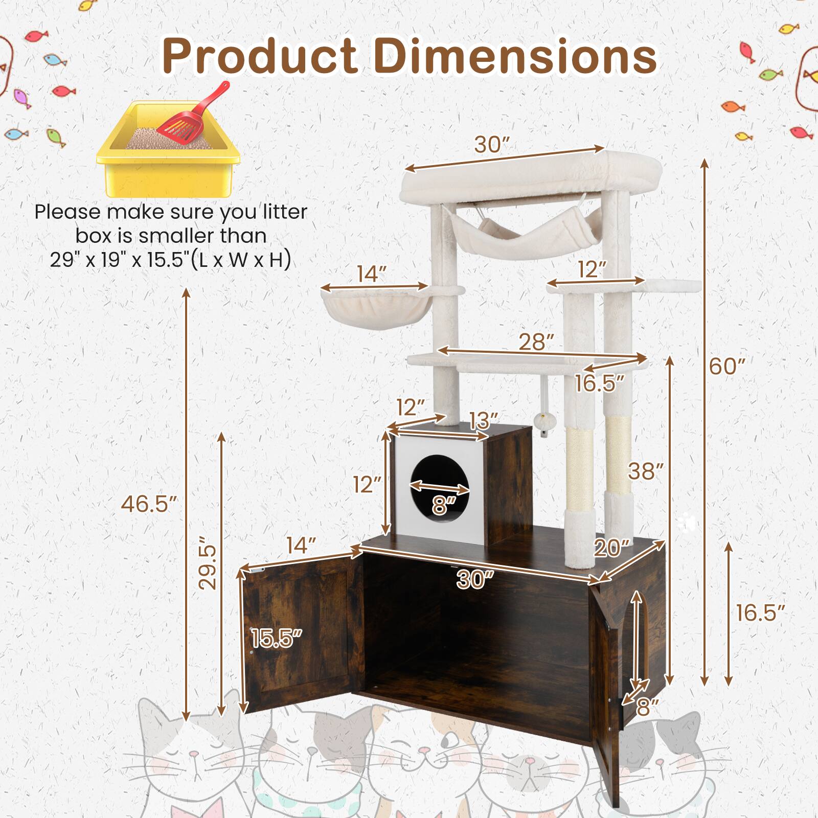 Product Dimensions

Please make sure your litter box is smaller than 29" x 19" x 15.5" (L x W x H)

- 30" (Width)
- 28" (Depth)
- 60" (Height)
- 46.5" (Total Height)
- 29.5" (Base Width)
- 15.5" (Base Depth)
- 14" (Step Height)
- 12" (Step Width)
- 16.5" (Step Depth)
- 38" (Total Length)
- 20" (Platform Width)
- 13" (Platform Depth)
- 8" (Platform Height)