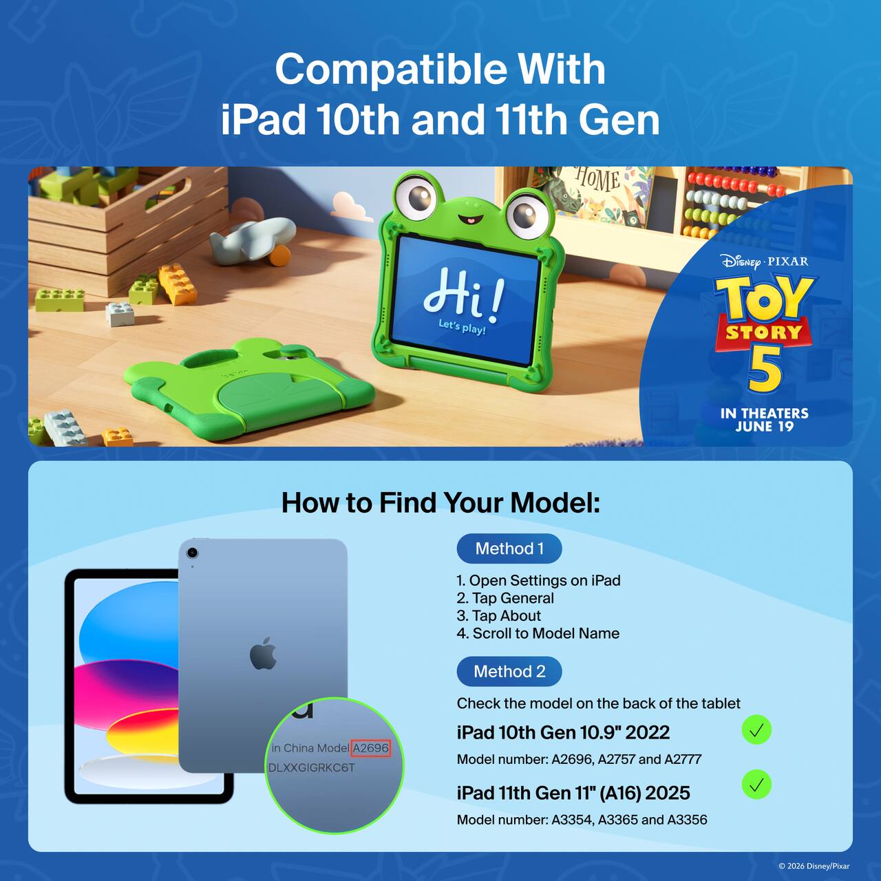 Compatible With iPad 10th and 11th Gen

Hi! Let's play!

Disney PIXAR TOY STORY 5 IN THEATERS JUNE 19

How to Find Your Model:

Method 1
1. Open Settings on iPad
2. Tap General
3. Tap About
4. Scroll to Model Name

Method 2
Check the model on the back of the tablet

iPad 10th Gen 10.9" 2022
Model number: A2696, A2757 and A2777

iPad 11th Gen 11" (A16) 2025
Model number: A3354, A3365 and A3356

In China Model: A2696 DLXXGIGRKC6T