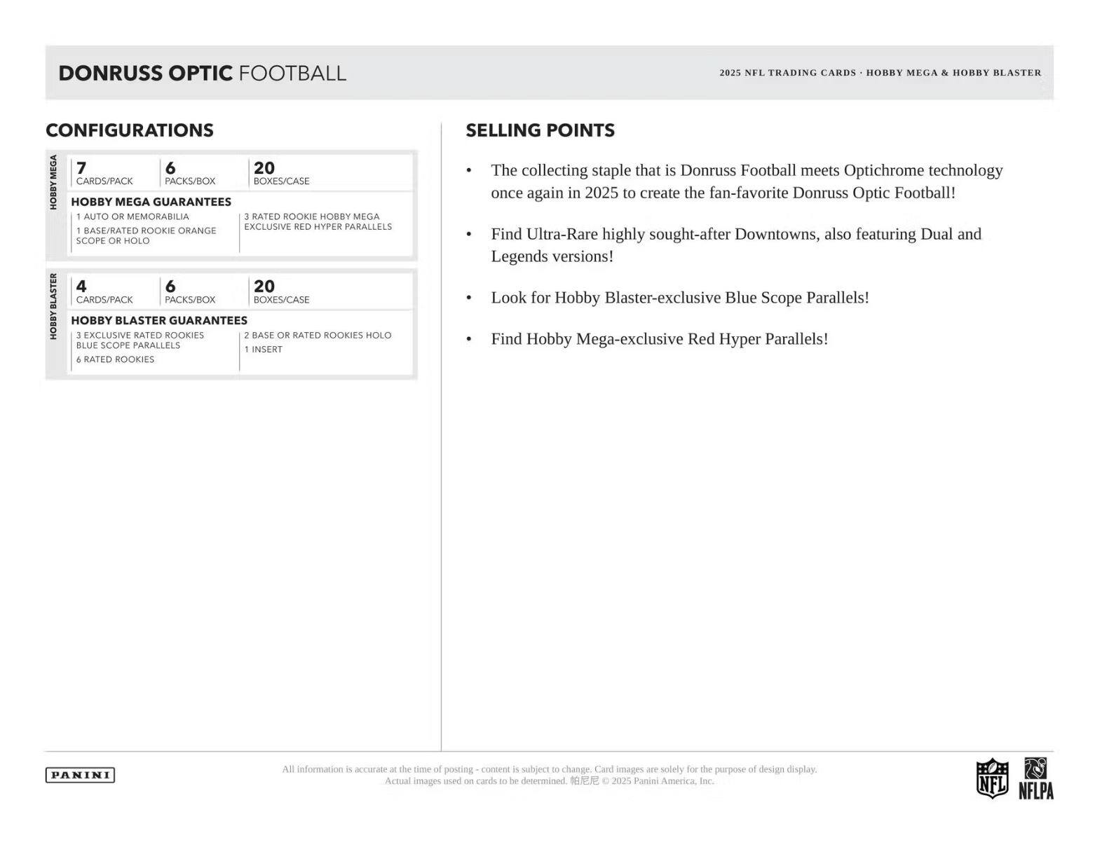DONRUSS OPTIC FOOTBALL 2025 NFL TRADING CARDS HOBBY MEGA & HOBBY BLASTER CONFIGURATIONS

**HOBBY MEGA**
- 7 CARDS/PACK
- 6 PACKS/BOX
- 20 BOXES/CASE

**HOBBY MEGA GUARANTEES**
- 1 AUTO OR MEMORABILIA
- 1 BASE/RATED ROOKIE ORANGE SCOPE OR HOLO
- 3 RATED ROOKIE HOBBY MEGA EXCLUSIVE RED HYPER PARALLELS

**HOBBY BLASTER**
- 4 CARDS/PACK
- 6 PACKS/BOX
- 20 BOXES/CASE

**HOBBY BLASTER GUARANTEES**
- 2 BASE OR RATED ROOKIES
- 1 INSERT
- 3 EXCLUSIVE RATED ROOKIES
- 6 RATED ROOKIES
- BLUE SCOPE PARALLELS

**SELLING POINTS**
- The collecting staple that is Donruss Football meets Optichrome technology once again in 2025 to create the fan-favorite Donruss Optic Football!
- Find Ultra-R