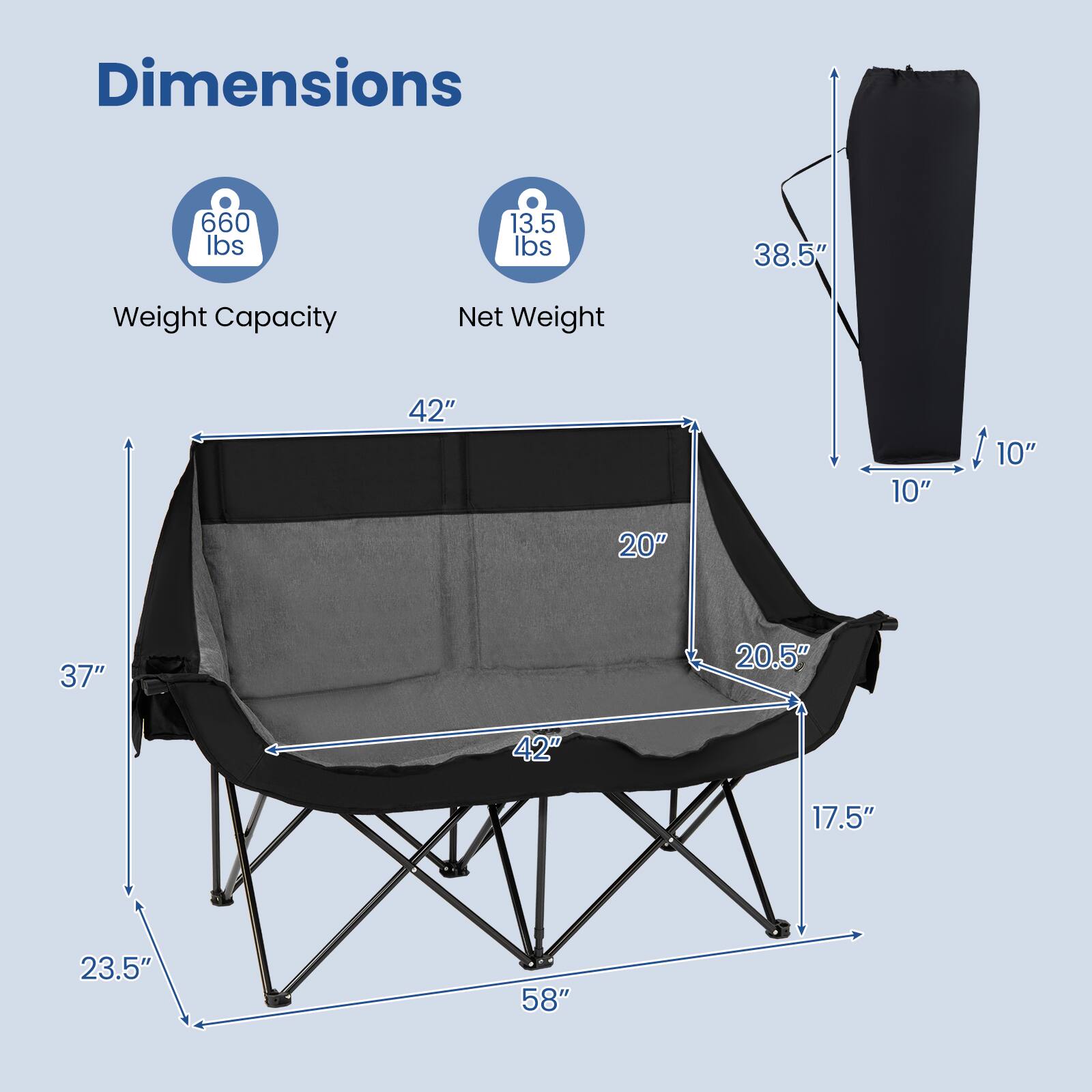 Dimensions
- Weight Capacity: 660 lbs
- Net Weight: 13.5 lbs
- Height: 38.5"
- Width: 42"
- Depth: 20"
- Seat Height: 17.5"
- Seat Width: 42"
- Seat Depth: 20.5"
- Back Height: 37"
- Back Width: 23.5"
- Folded Height: 10"
- Folded Width: 10"
- Folded Depth: 58"