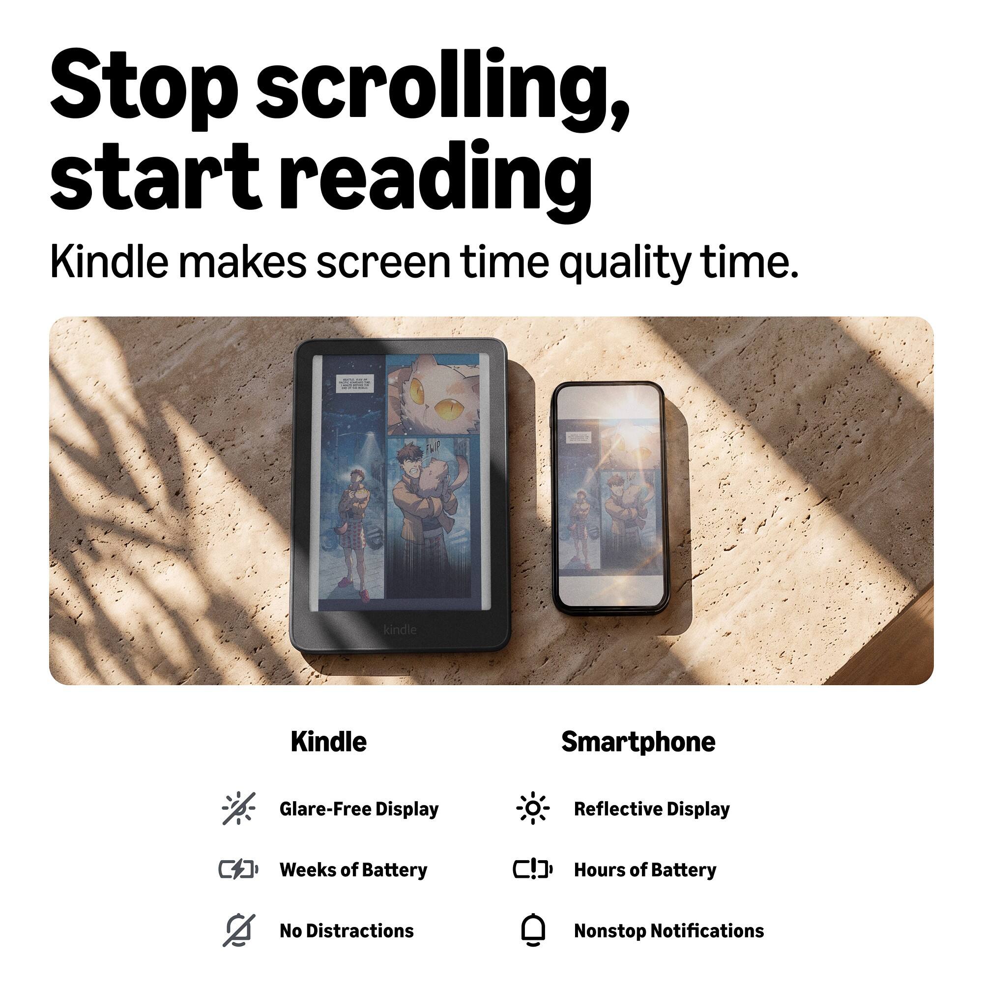 Stop scrolling, start reading  
Kindle makes screen time quality time.

Kindle
- Glare-Free Display
- Weeks of Battery
- No Distractions

Smartphone
- Reflective Display
- Hours of Battery
- Nonstop Notifications