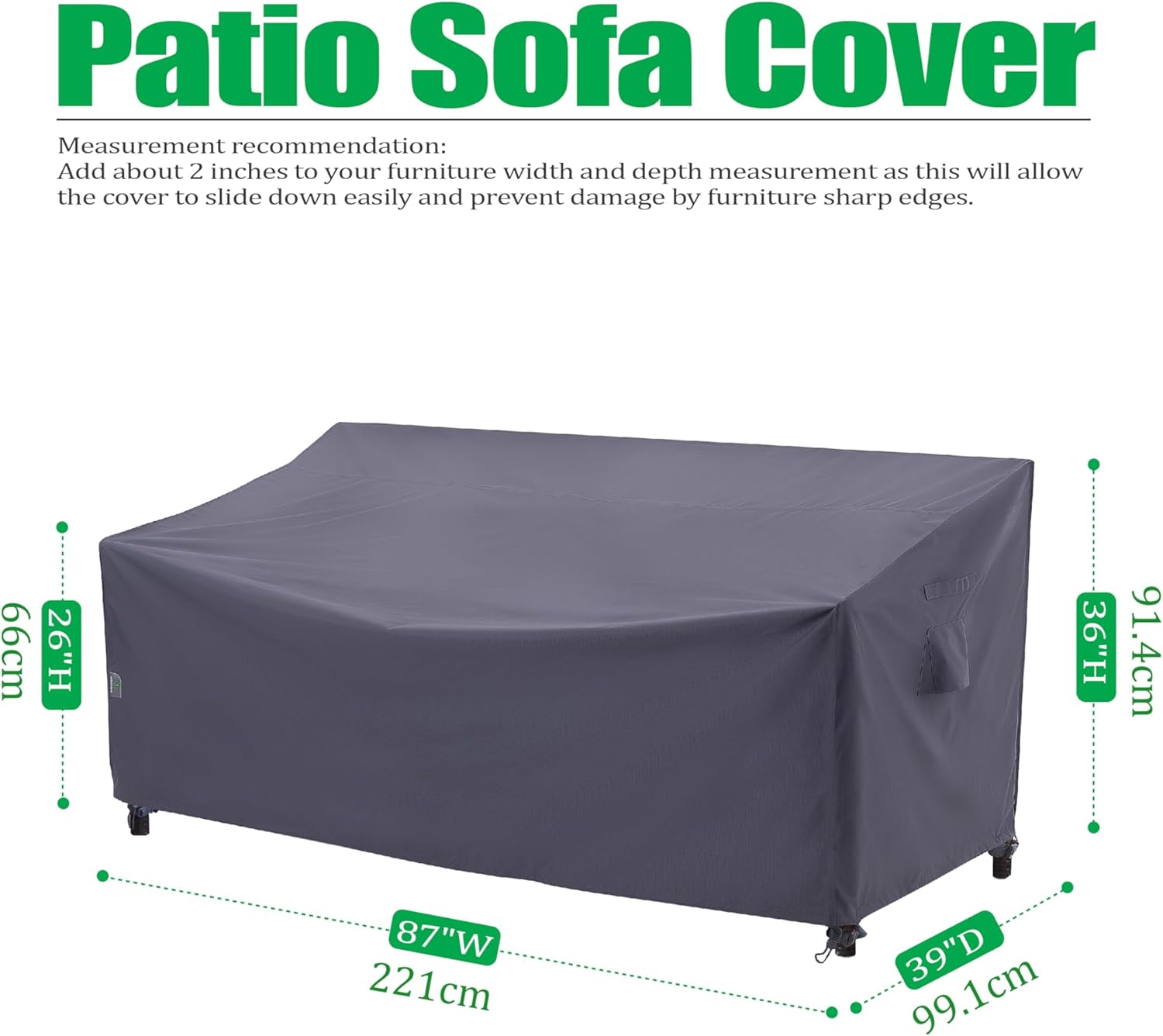 Patio Sofa Cover

Measurement recommendation:
Add about 2 inches to your furniture width and depth measurement as this will allow the cover to slide down easily and prevent damage by furniture sharp edges.

- 66cm (26"H)
- 87"W (221cm)
- 39"D (99.1cm)
- 91.4cm (36"H)