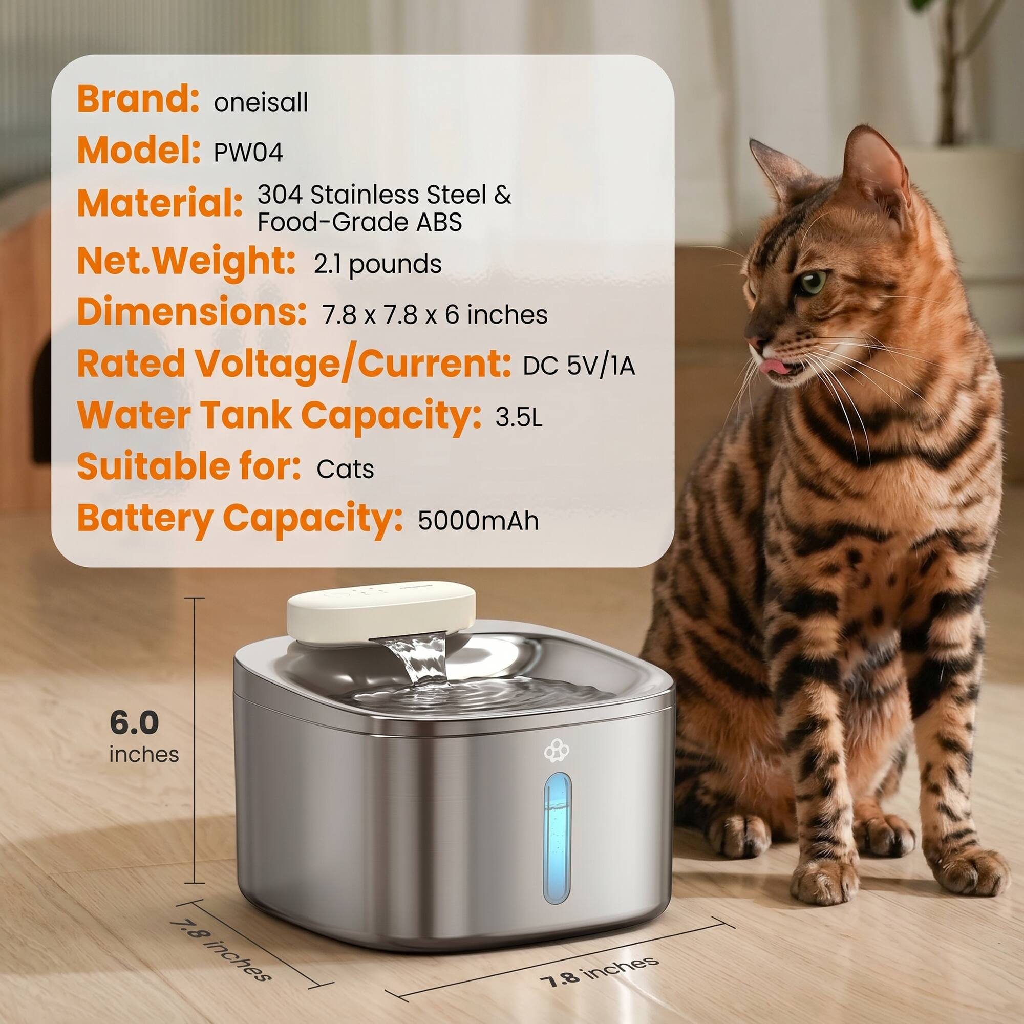 Brand: oneisall  
Model: PW04  
Material: 304 Stainless Steel & Food-Grade ABS  
Net Weight: 2.1 pounds  
Dimensions: 7.8 x 7.8 x 6 inches  
Rated Voltage/Current: DC 5V/1A  
Water Tank Capacity: 3.5L  
Suitable for: Cats  
Battery Capacity: 5000mAh