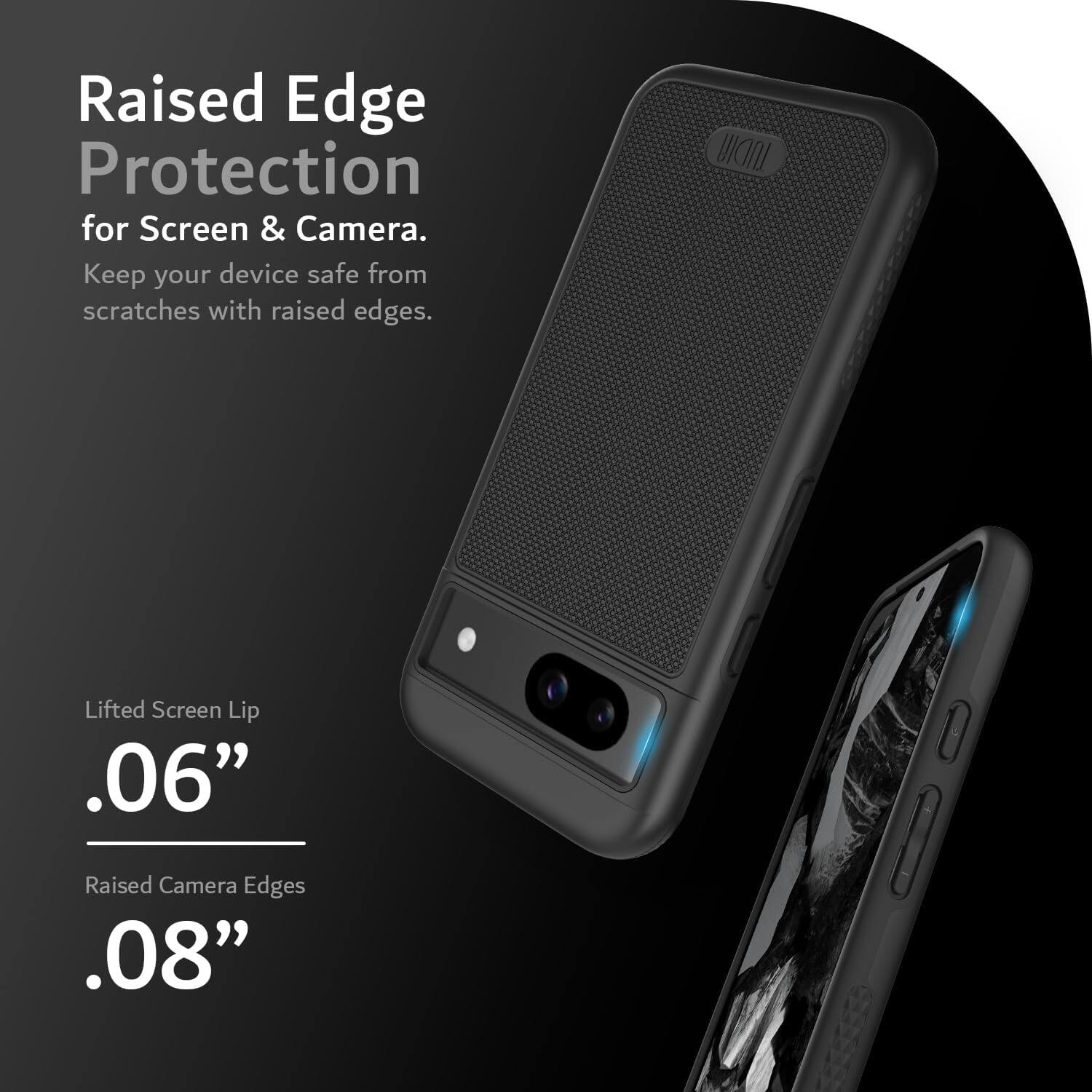Raised Edge Protection for Screen & Camera.  
Keep your device safe from scratches with raised edges.  

Lifted Screen Lip .06"  
Raised Camera Edges .08"