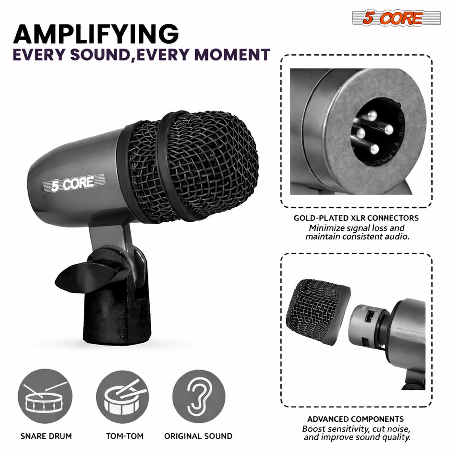AMPLIFYING EVERY SOUND, EVERY MOMENT

5 CORE

GOLD-PLATED XLR CONNECTORS
Minimize signal loss and maintain consistent audio.

SNARE DRUM

ADVANCED COMPONENTS
Boost sensitivity, cut noise, and improve sound quality.