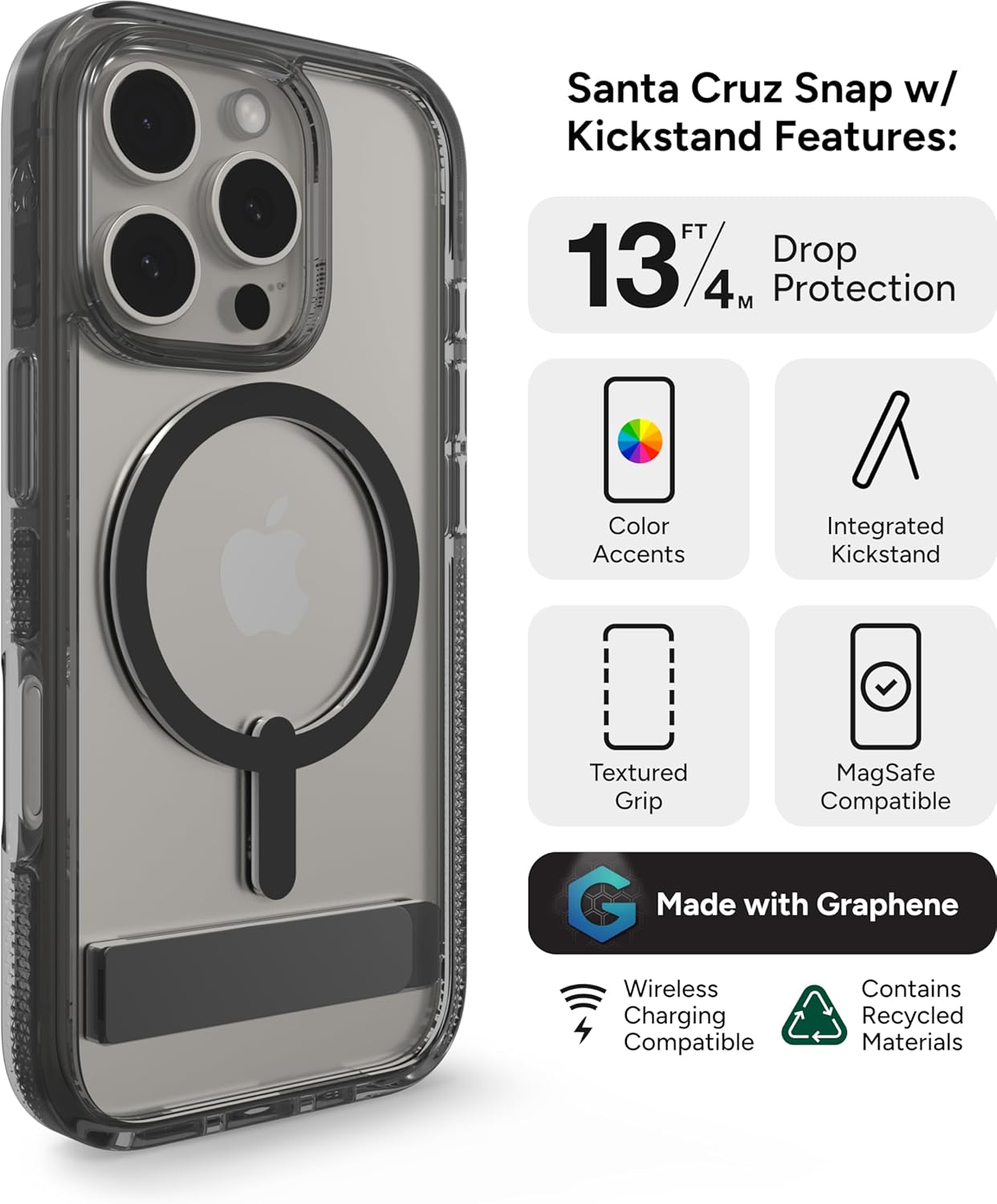 Santa Cruz Snap w/ Kickstand Features:  
- 13 FT / 4 M Protection  
- Drop Protection  
- Color Accents  
- Integrated Kickstand  
- Textured Grip  
- MagSafe Compatible  
- Made with Graphene  
- Wireless Charging Compatible  
- Contains Recycled Materials