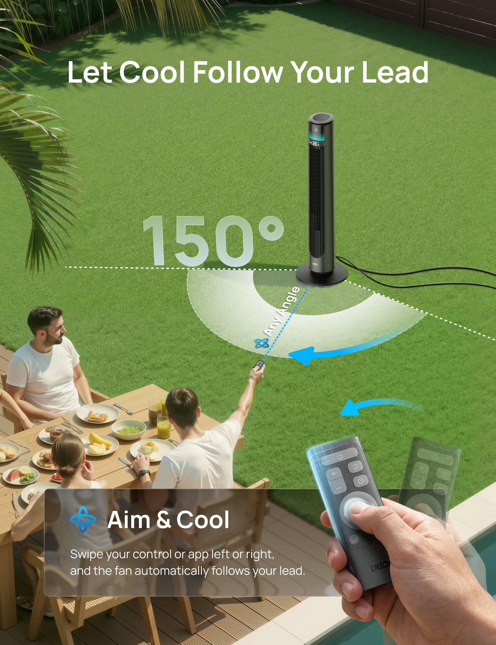Let Cool Follow Your Lead

150° Angle

Aim & Cool

Swipe your control or app left or right, and the fan automatically follows your lead.