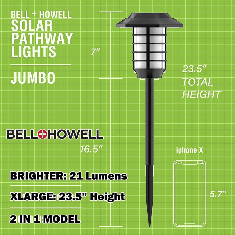 BELL + HOWELL SOLAR PATHWAY LIGHTS  
JUMBO  

23.5" TOTAL HEIGHT  

BELL+HOWELL  
16.5"  

BRIGHTER: 21 Lumens  
XLARGE: 23.5" Height  
2 IN 1 MODEL  

iPhone X  
5.7"