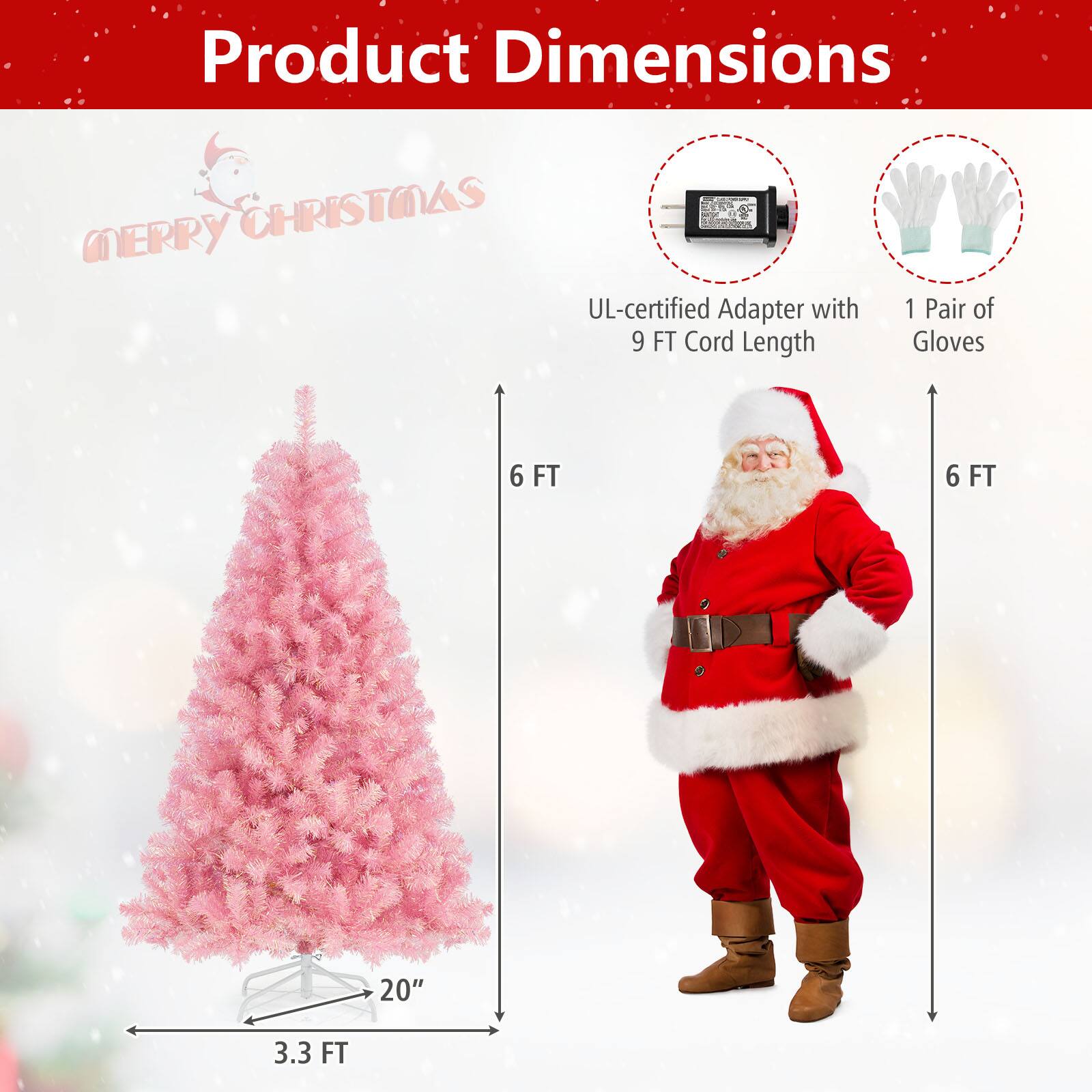 Product Dimensions  
Merry Christmas  

- UL-certified Adapter with 9 FT Cord Length  
- 1 Pair of Gloves  
- Christmas Tree: 6 FT Tall, 3.3 FT Wide, 20" Base Diameter
