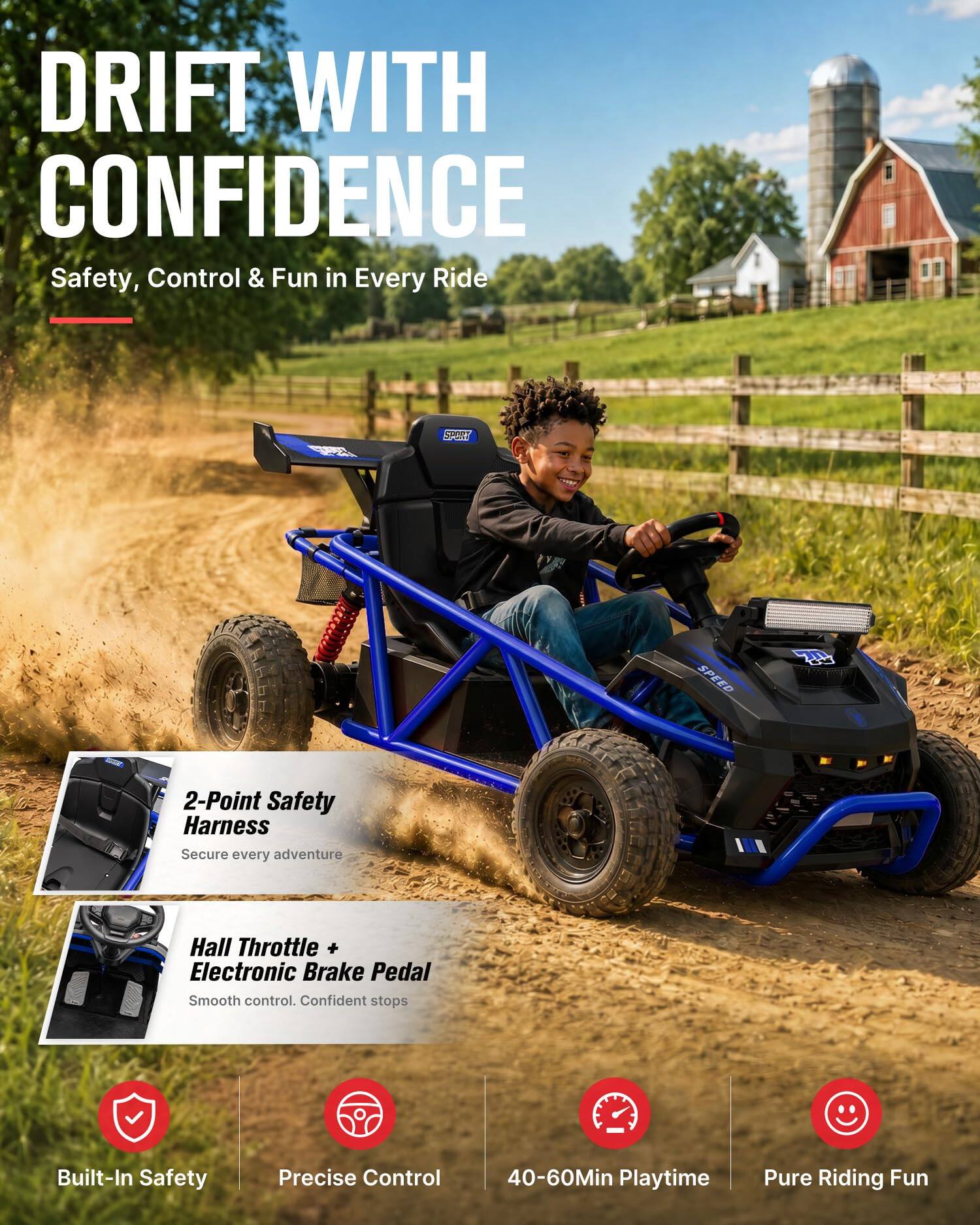 DRIFT WITH CONFIDENCE  
Safety, Control & Fun in Every Ride

STORT  
SPEED  
70

2-Point Safety Harness  
Secure every adventure

Hall Throttle + Electronic Brake Pedal  
Smooth control. Confident stops

Built-In Safety  
Precise Control  
40-60Min Playtime  
Pure Riding Fun