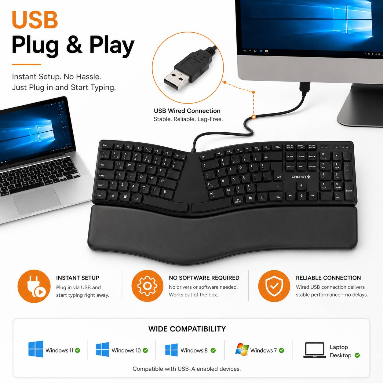 USB Plug & Play  
Instant Setup. No Hassle. Just Plug in and Start Typing.  
USB Wired Connection Stable. Reliable. Lag-Free.  

INSTANT SETUP  
Plug in via USB and start typing right away.  

NO SOFTWARE REQUIRED  
No drivers or software needed. Works out of the box.  

RELIABLE CONNECTION  
Wired USB connection delivers stable performance—no delays.  

WIDE COMPATIBILITY  
Windows 11  
Windows 10  
Windows 8  
Windows 7  
Laptop Desktop  
Compatible with USB-A enabled devices.