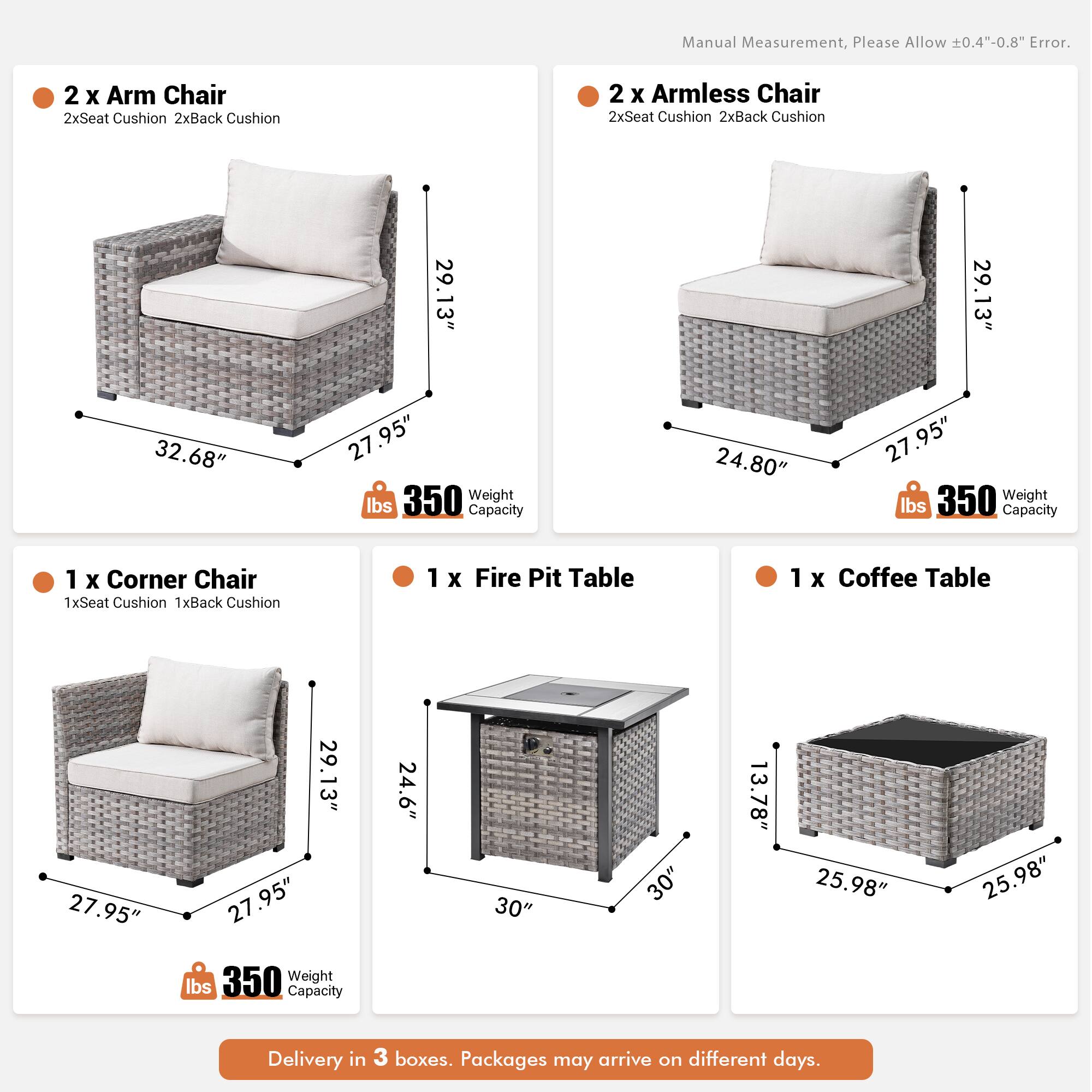 Manual Measurement, Please Allow 0.4"-0.8" Error.

2 x Arm Chair  
2xSeat Cushion  
2xBack Cushion  
29.13"  
32.68"  
27.95"  
350 lbs Capacity  

2 x Armless Chair  
2xSeat Cushion  
2xBack Cushion  
29.13"  
24.80"  
27.95"  
350 lbs Capacity  

1 x Corner Chair  
1xSeat Cushion  
1xBack Cushion  
29.13"  
27.95"  
27.95"  
350 lbs Capacity  

1 x Fire Pit Table  
1 x Coffee Table  
24.6"  
30"  
30"  
13.78"  
25.98"  
25.98"  

Delivery in 3 boxes. Packages may arrive on different days.