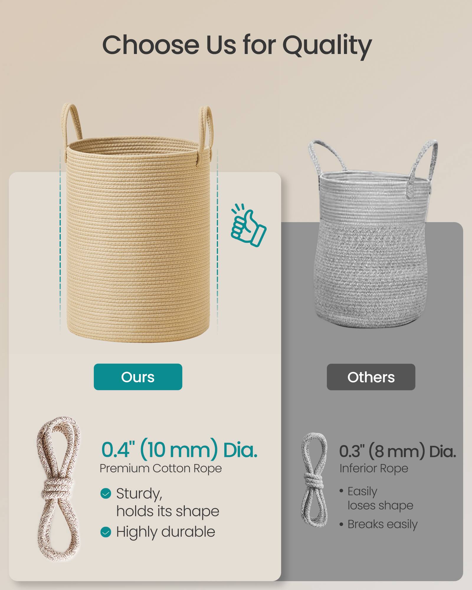 Choose Us for Quality

Ours
0.4" (10 mm) Dia. Premium Cotton Rope
- Sturdy, holds its shape
- Highly durable

Others
0.3" (8 mm) Dia. Inferior Rope
- Easily loses shape
- Breaks easily