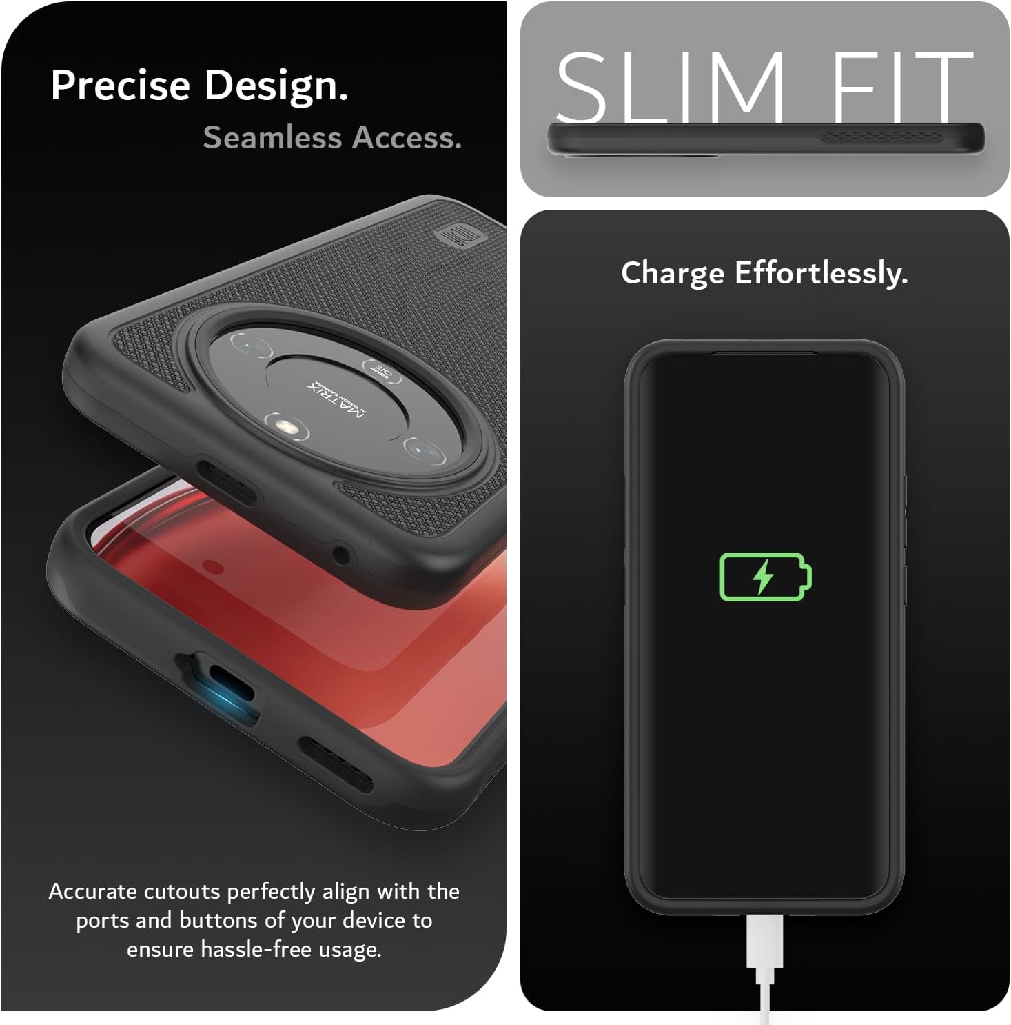 Precise Design. Seamless Access. SLIM FIT. Charge Effortlessly. Accurate cutouts perfectly align with the ports and buttons of your device to ensure hassle-free usage.