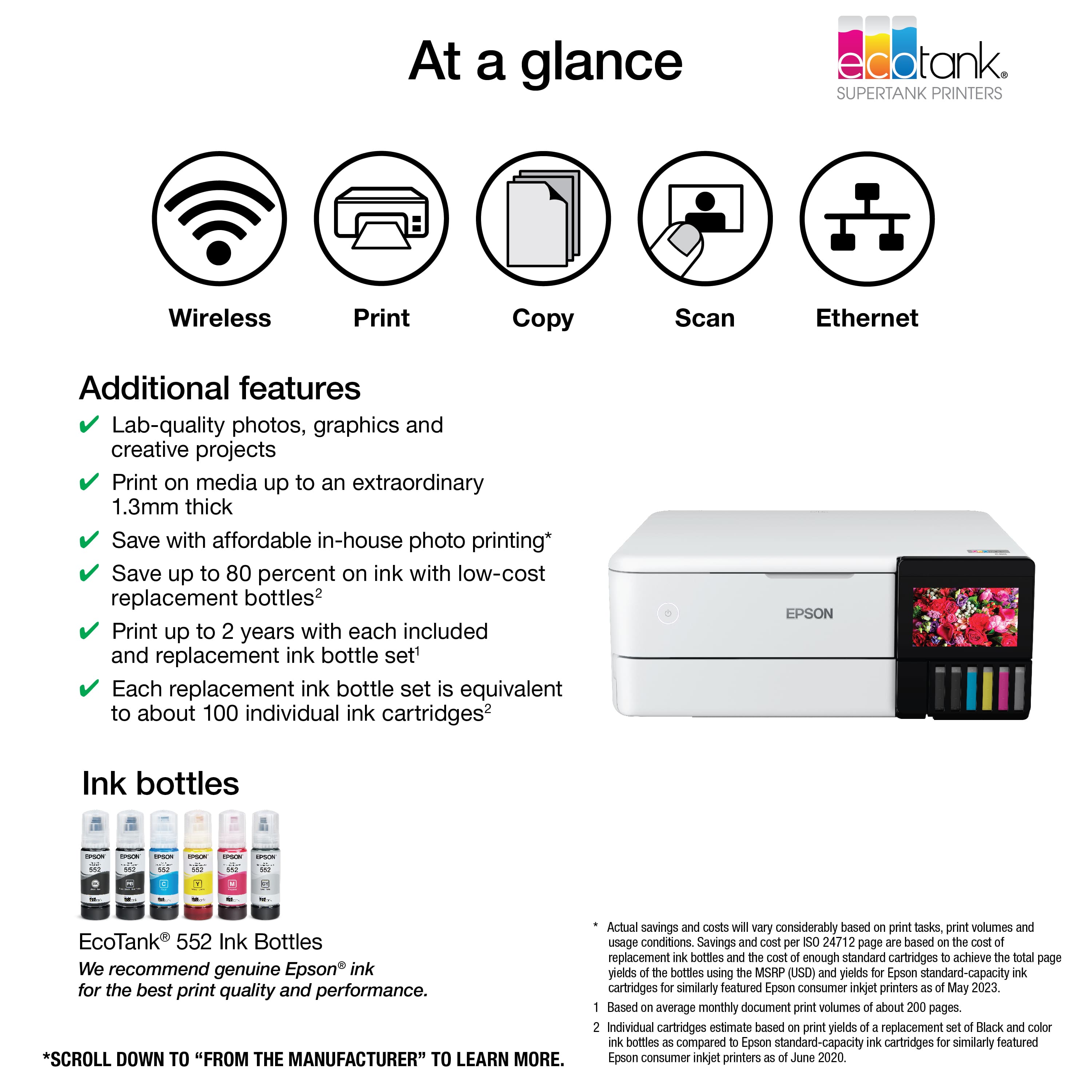 At a glance: EcoTank Printers. Wireless Print, Copy, Scan, Ethernet. Additional features: Lab-quality photos, graphics and creative projects. Print on media up to an extraordinary 1.3mm thick. Save with affordable in-house photo printing. Save up to 80 percent on ink with low-cost replacement bottles. Print up to 2 years with each included and replacement ink bottle set. Each replacement ink bottle set is equivalent to about 100 individual ink cartridges. Epson Ink bottles. We recommend genuine Epson ink for the best print quality and performance. *Scroll down to "From the manufacturer" to learn more. Actual savings and costs will vary considerably based on print tasks, print volumes and usage conditions. Savings and cost per SO 24712 page are based on the cost of replacement ink bottles and the cost of enough standard cartridges to achieve the total page yields of the bottles using the MSRP (UD) and yields for Epson standard-capacity ink.
