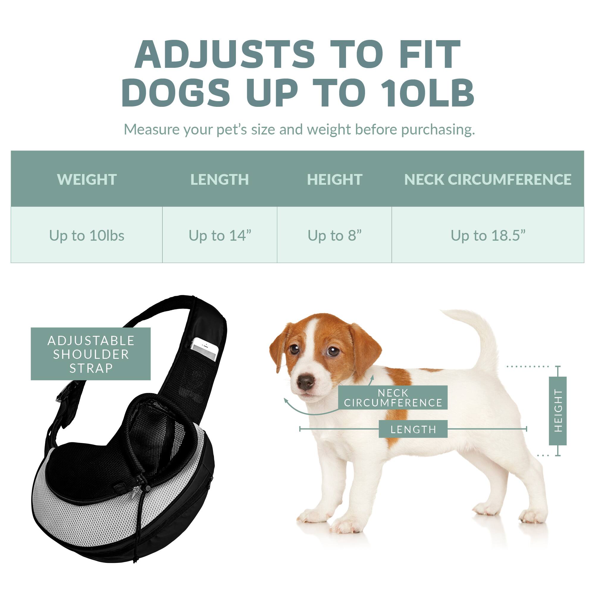 ADJUSTS TO FIT DOGS UP TO 10LB

Measure your pet's size and weight before purchasing.

WEIGHT | LENGTH | HEIGHT | NECK CIRCUMFERENCE
Up to 10lbs | Up to 14" | Up to 8" | Up to 18.5"

ADJUSTABLE SHOULDER STRAP

NECK CIRCUMFERENCE | LENGTH | HEIGHT