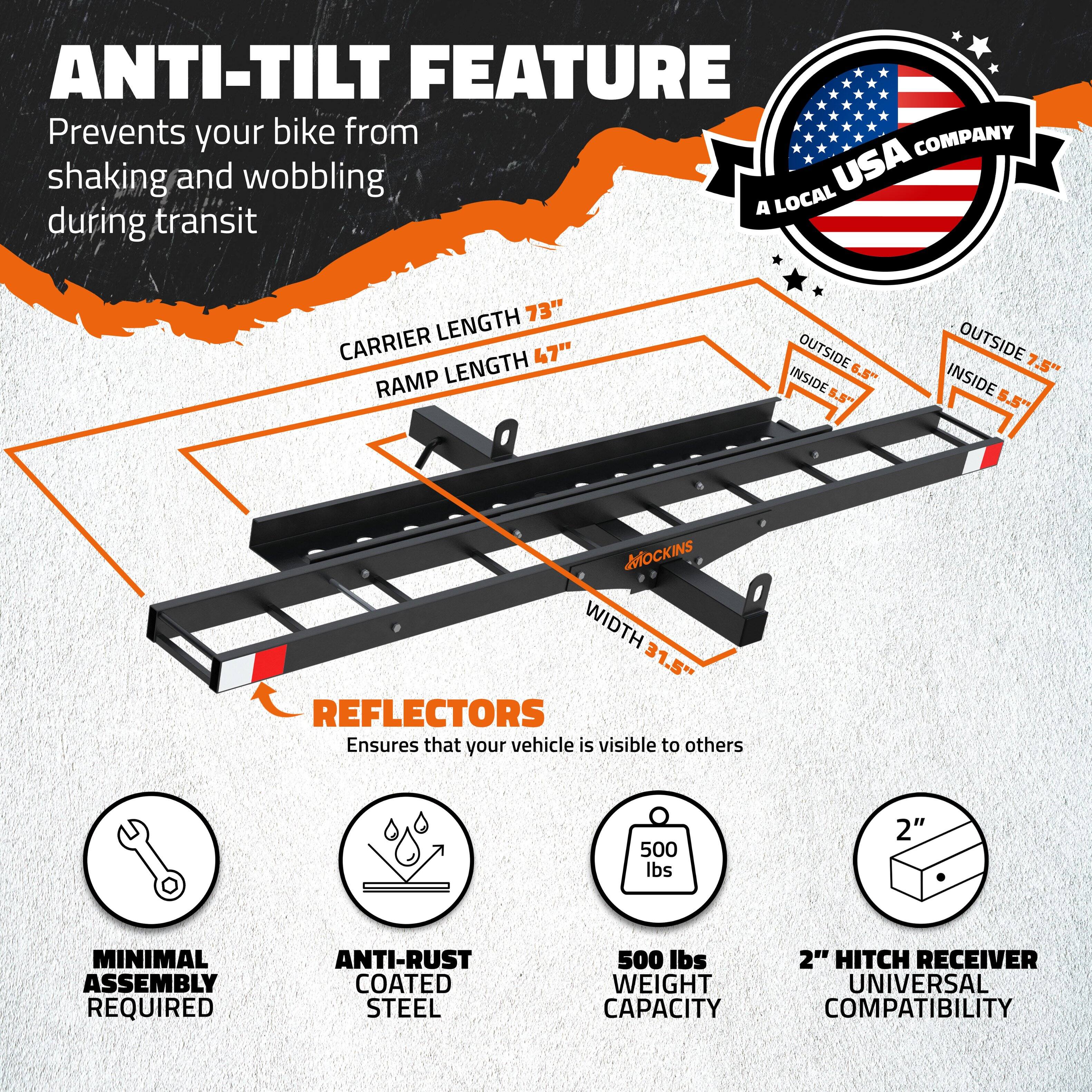 **ANTI-TILT FEATURE**  
Prevents your bike from shaking and wobbling during transit

**CARRIER LENGTH** 73"  
**RAMP LENGTH** 47"  
**WIDTH** 31.5"  
**OUTSIDE** 6.5"  
**INSIDE** 7.5"  
**MOCKINS**

**REFLECTORS**  
Ensures that your vehicle is visible to others

**MINIMAL ASSEMBLY REQUIRED**

**ANTI-RUST COATED STEEL**

**500 lbs WEIGHT CAPACITY**

**2" HITCH RECEIVER UNIVERSAL COMPATIBILITY**

**A LOCAL USA COMPANY**