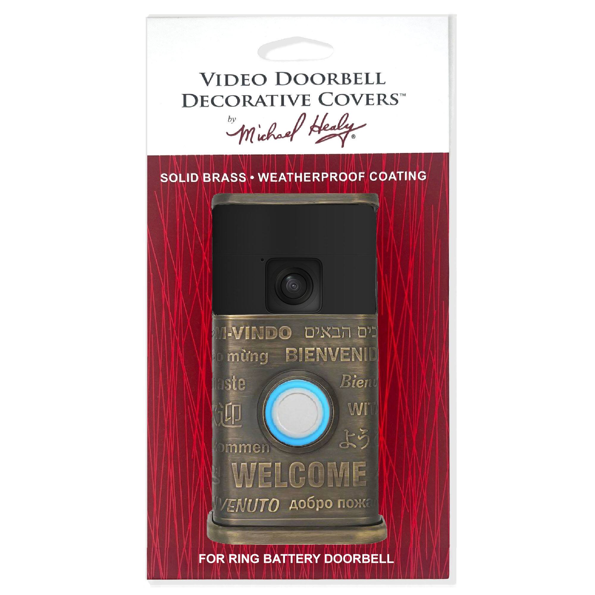 VIDEO DOORBELL DECORATIVE COVERS  
by Michael Healy  

SOLID BRASS • WEATHERPROOF COATING  

M-VINDO  
BIENVENID  
WIT  
WELCOME  
VENUTO  

FOR RING BATTERY DOORBELL