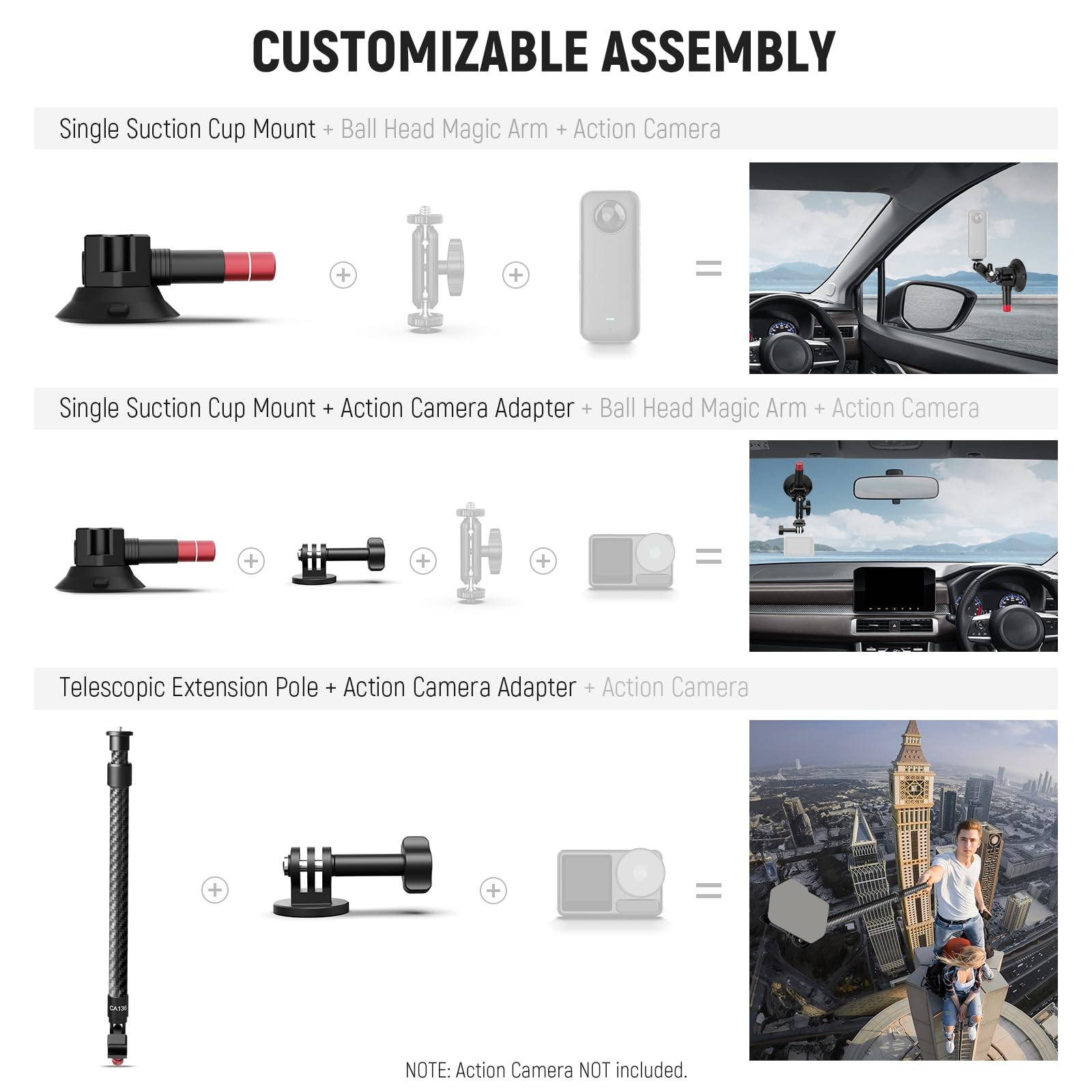 CUSTOMIZABLE ASSEMBLY

Single Suction Cup Mount + Ball Head Magic Arm + Action Camera

Single Suction Cup Mount + Action Camera Adapter + Ball Head Magic Arm + Action Camera

Telescopic Extension Pole + Action Camera Adapter + Action Camera

NOTE: Action Camera NOT included.