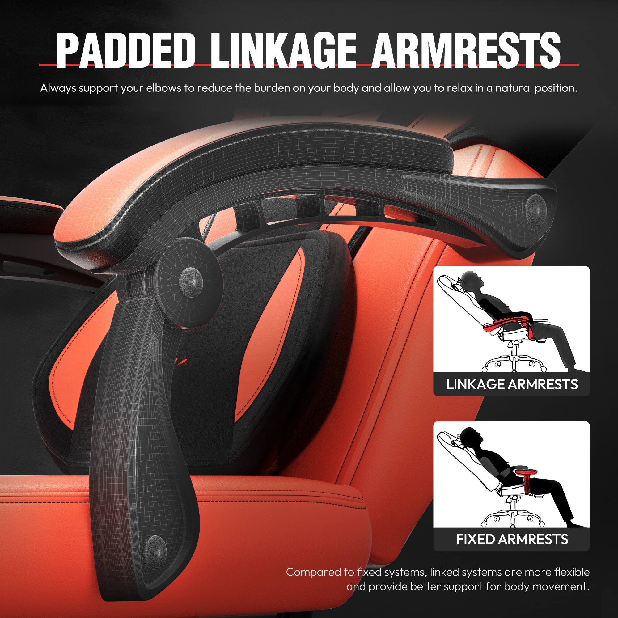**PADDED LINKAGE ARMRESTS**

Always support your elbows to reduce the burden on your body and allow you to relax in a natural position.

**LINKAGE ARMRESTS**

**FIXED ARMRESTS**

Compared to fixed systems, linked systems are more flexible and provide better support for body movement.