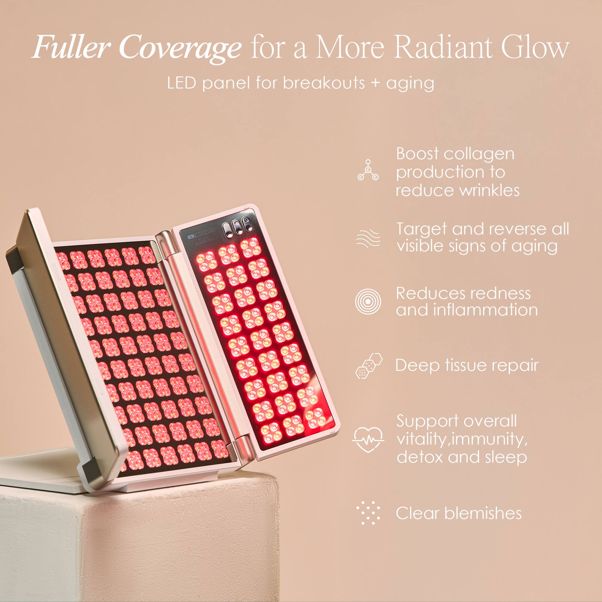 Fuller Coverage for a More Radiant Glow  
LED panel for breakouts + aging  

- Boost collagen production to reduce wrinkles  
- Target and reverse all visible signs of aging  
- Reduces redness and inflammation  
- Deep tissue repair  
- Support overall vitality, immunity, detox and sleep  
- Clear blemishes