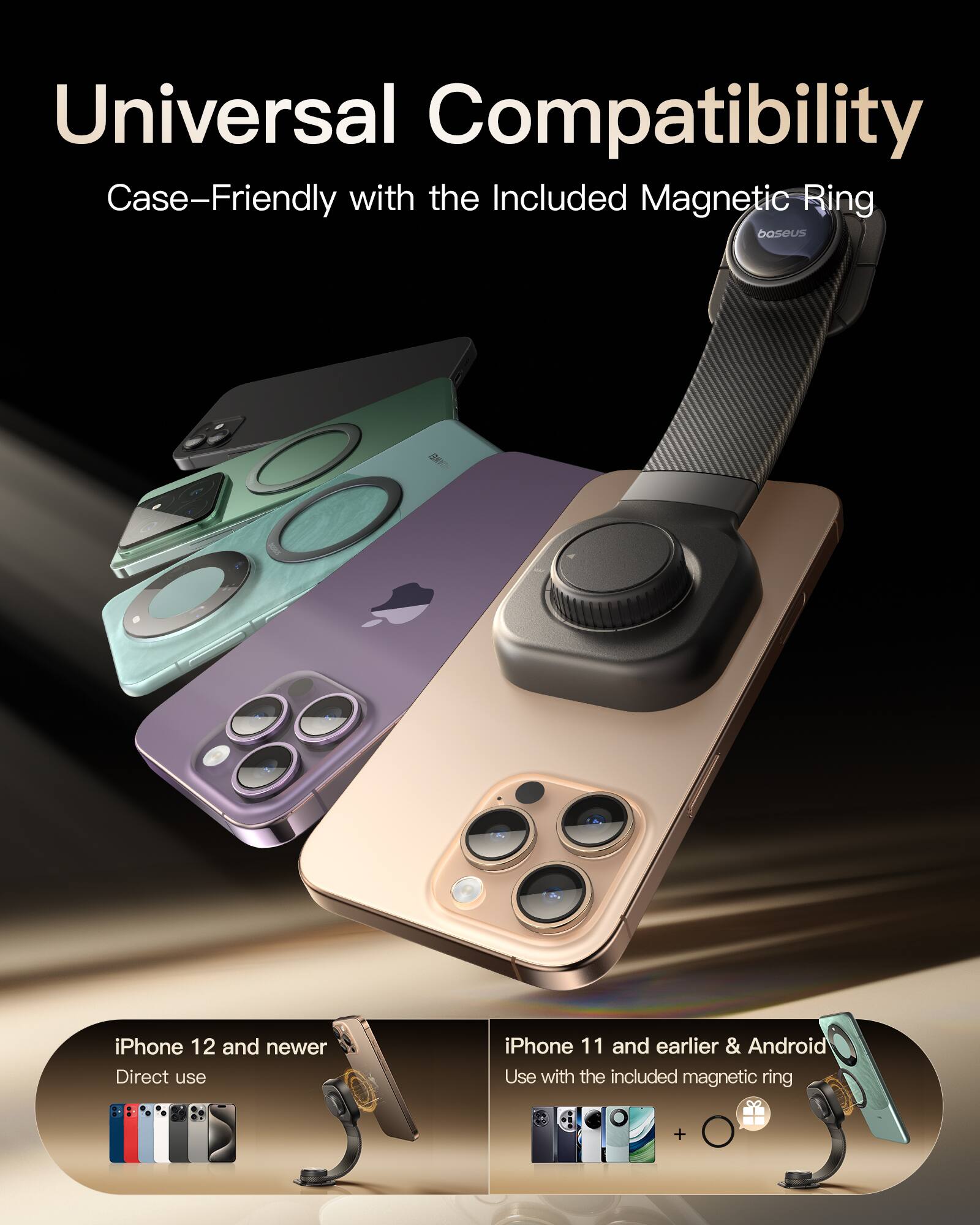 Universal Compatibility  
Case-Friendly with the Included Magnetic Ring  

iPhone 12 and newer  
Direct use  

iPhone 11 and earlier & Android  
Use with the included magnetic ring