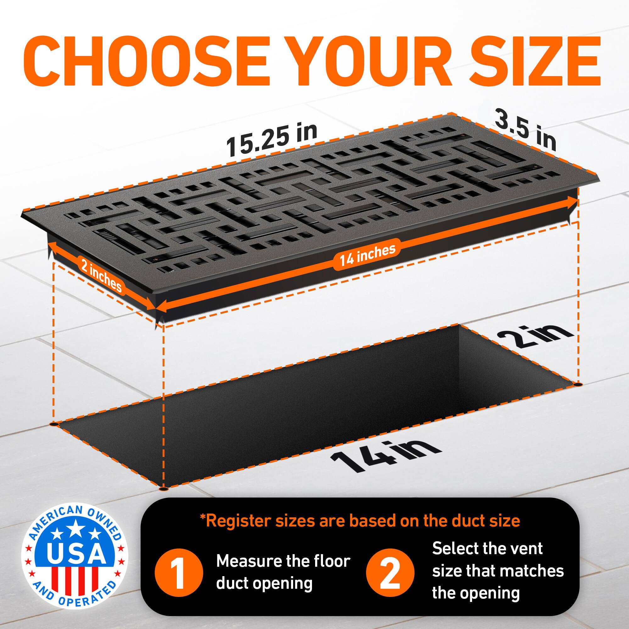 CHOOSE YOUR SIZE

15.25 in  
3.5 in  
2 inches  
14 inches  
2in  

AMERICAN OWNED USA AND OPERATED

*Register sizes are based on the duct size

1. Measure the floor duct opening
2. Select the vent size that matches the opening