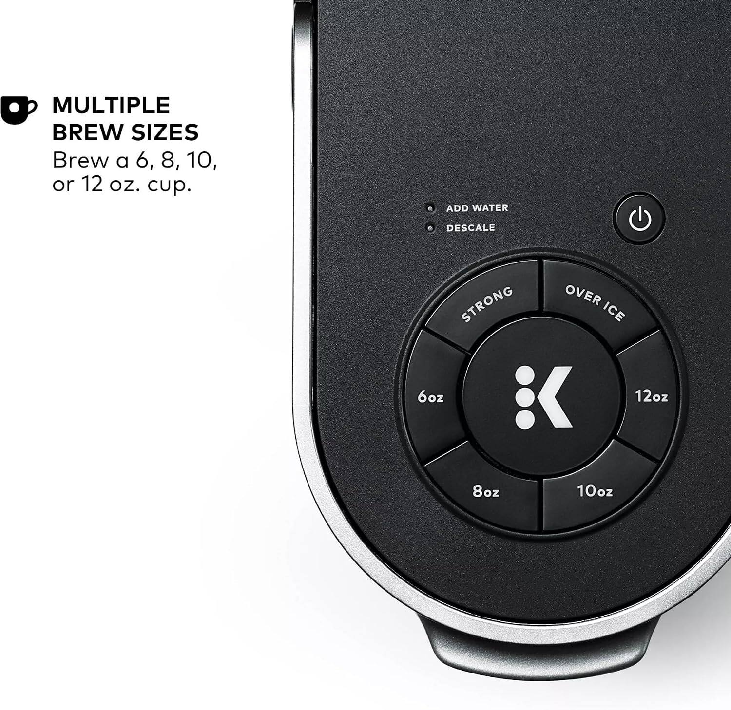 MULTIPLE BREW SIZES  
Brew a 6, 8, 10, or 12 oz. cup.  

ADD WATER  
DESCALE  

STRONG  
OVER ICE  

6oz  
8oz  
10oz  
12oz