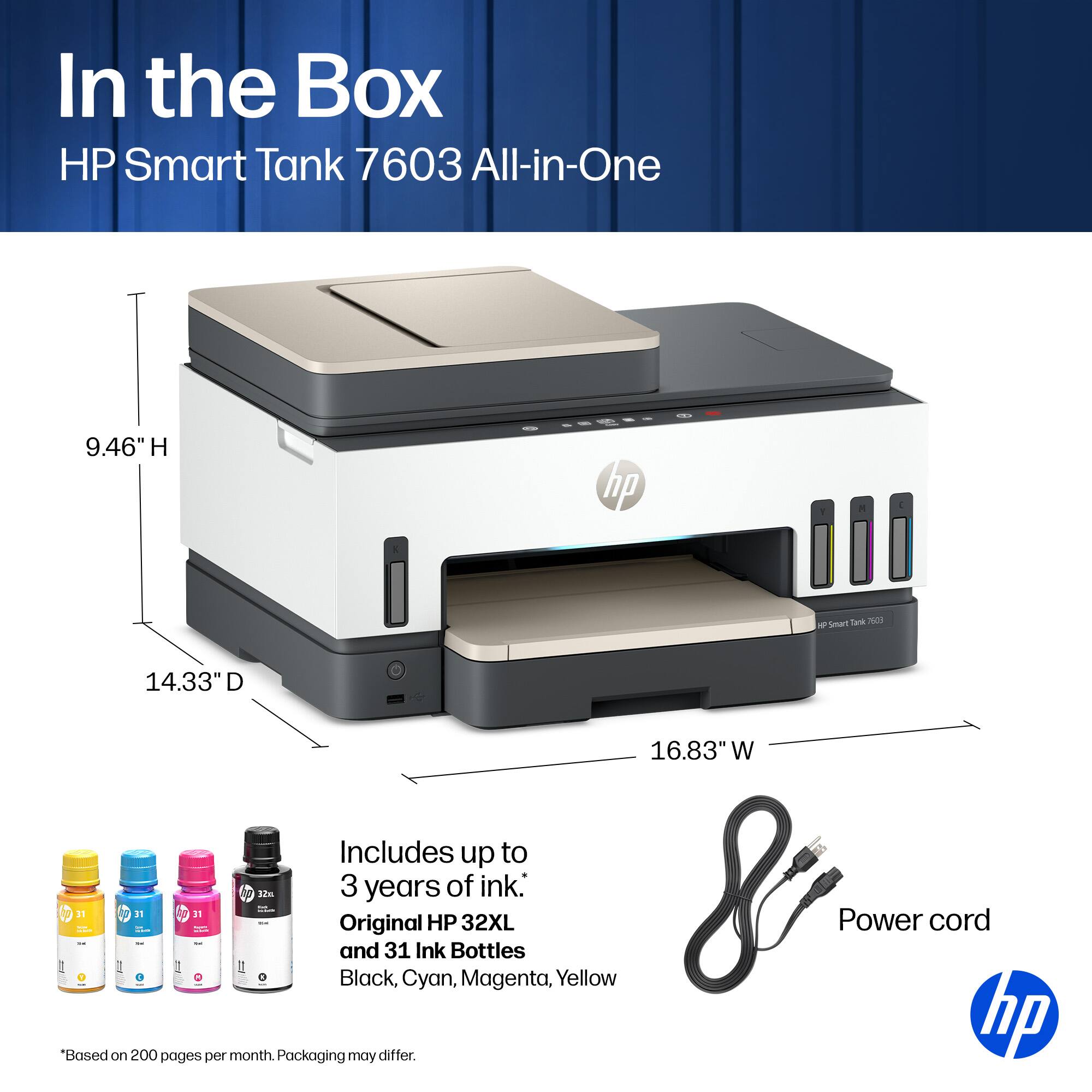 In the Box HP Smart Tank 7603 All-in-One

9.46" H
14.33" D
16.83" W

Includes up to 3 years of ink:
- Original HP 32XL Power cord and 31 Ink Bottles
- Black, Cyan, Magenta, Yellow

*Based on 200 pages per month. Packaging may differ.