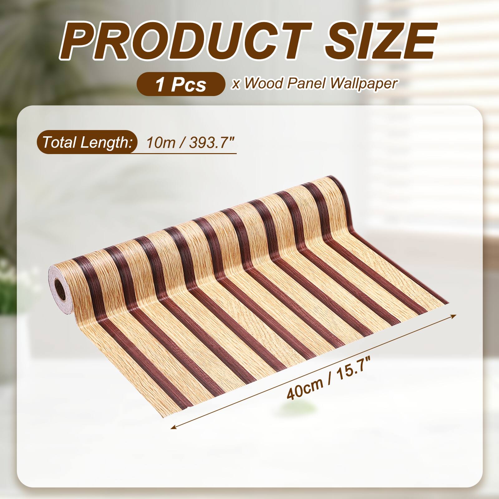 PRODUCT SIZE  
1 Pcs x Wood Panel Wallpaper  
Total Length: 10m / 393.7"  
40cm / 15.7"
