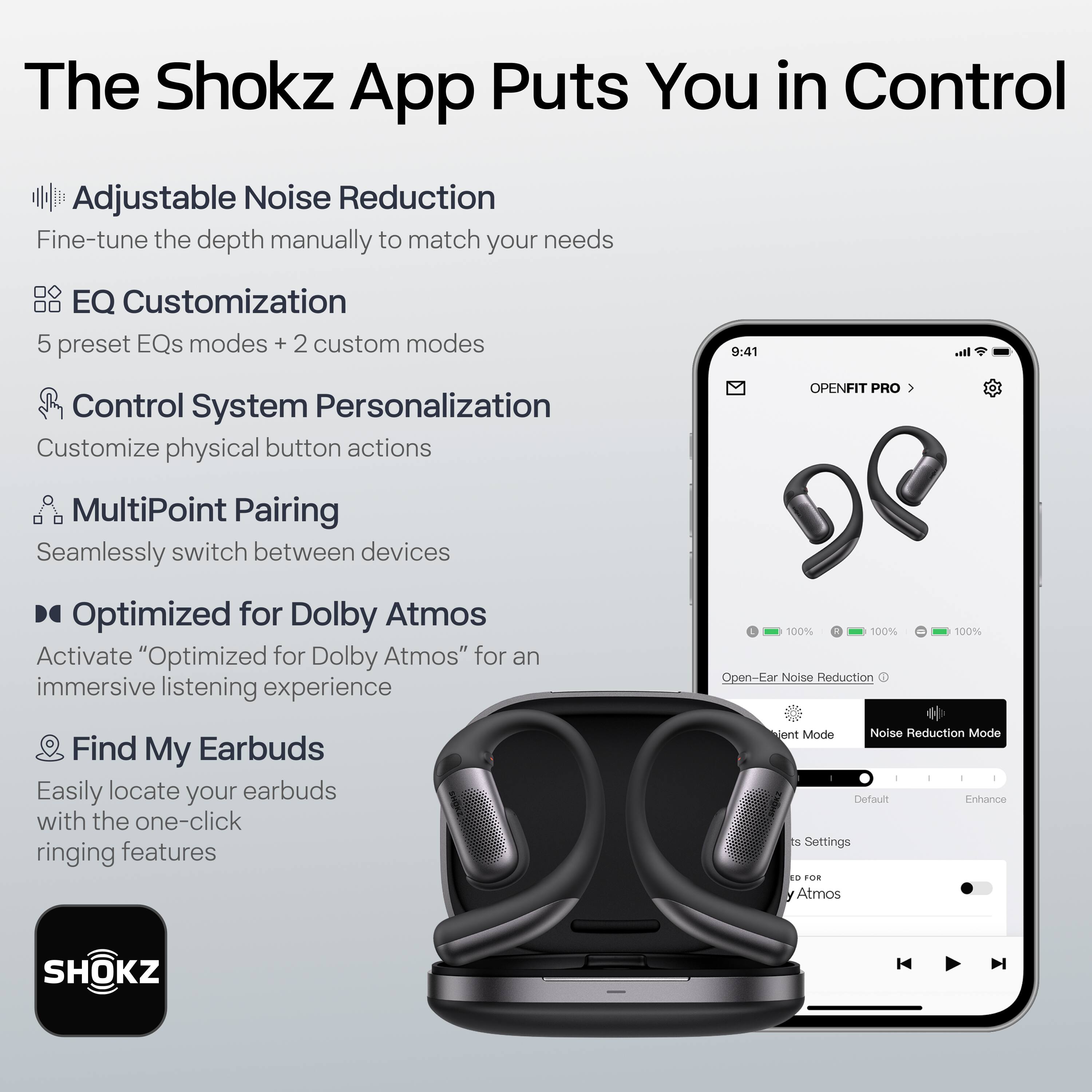 The Shokz App Puts You in Control

- Adjustable Noise Reduction
  - Fine-tune the depth manually to match your needs

- EQ Customization
  - 5 preset EQs modes + 2 custom modes

- Control System Personalization
  - Customize physical button actions

- MultiPoint Pairing
  - Seamlessly switch between devices

- Optimized for Dolby Atmos
  - Activate "Optimized for Dolby Atmos" for an immersive listening experience

- Find My Earbuds
  - Easily locate your earbuds with the one-click ringing features

- 100% Open-Ear Noise Reduction

- Jent Mode
  - Noise Reduction Mode

- Default Enhance TE Settings

- FOR Atmos

- SHOKZ