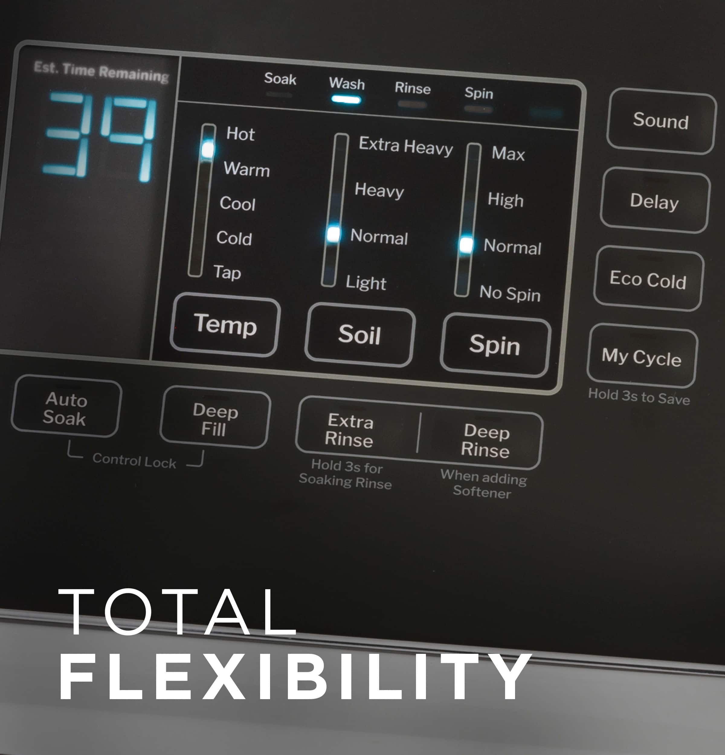 Total Flexibility:
* Est. Time Remaining
* Soak (39)
* Hot (Warm)
* Cool
* Cold
* Tap (Temperature)
* Wash
* Rinse
* Spin
* Extra Heavy
* Max Heavy
* High
* Normal
* Normal
* Light
* No Spin
* Soil
* Spin
* Sound
* Delay
* Eco Cold
* My Cycle
* Auto
* Soak
* Deep Fill
* Control Lock
* Extra Rinse
* Hold 3s for Soaking
* Rinse
* Deep Rinse