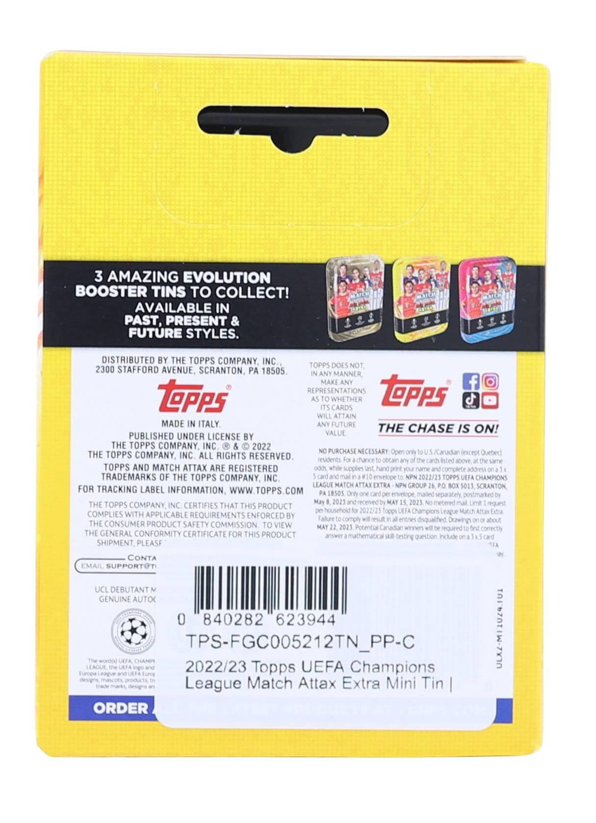 3 AMAZING EVOLUTION BOOSTER TINS TO COLLECT! AVAILABLE IN PAST, PRESENT & FUTURE STYLES. DISTRIBUTED BY THE TOPPS COMPANY, INC. 2300 STAFFORD AVENUE, SCRANTON, PA 18505. TOPPS DOES NOT MAKE ANY REPRESENTATIONS WHETHER CARDS WILL ATTAIN ANY FUTURE VALUE. THE CHASE IS ON! PUBLISHED UNDER LICENSE BY THE TOPPS COMPANY INC. 2022. NO PURCHASE NECESSARY. Open to U.S. Canadian residents except Quebec for a chance to obtain odds while supplies last. hand print your name and complete address on a 3" x 5" card and mail in a #10 envelope. 2022/23 Topps Champions League Match Attax Extra Mini Tin. THE TOPPS COMPANY INC. ALL RIGHTS RESERVED. TOPPS AND MATCH ATTAX ARE REGISTERED TRADEMARKS OF THE TOPPS COMPANY, INC. FOR TRACKING LABEL INFORMATION, WWW.TOPPS.COM. THE TOPPS COMPANY INC. CERTIFIES THAT THIS PRODUCT COMPLIES WITH APPLICABLE REQUIREMENTS ENFORCED BY THE CONSUMER PRODUCT SAFETY COMMISSION TO VIEW THE GENERAL CONFORMITY CERT