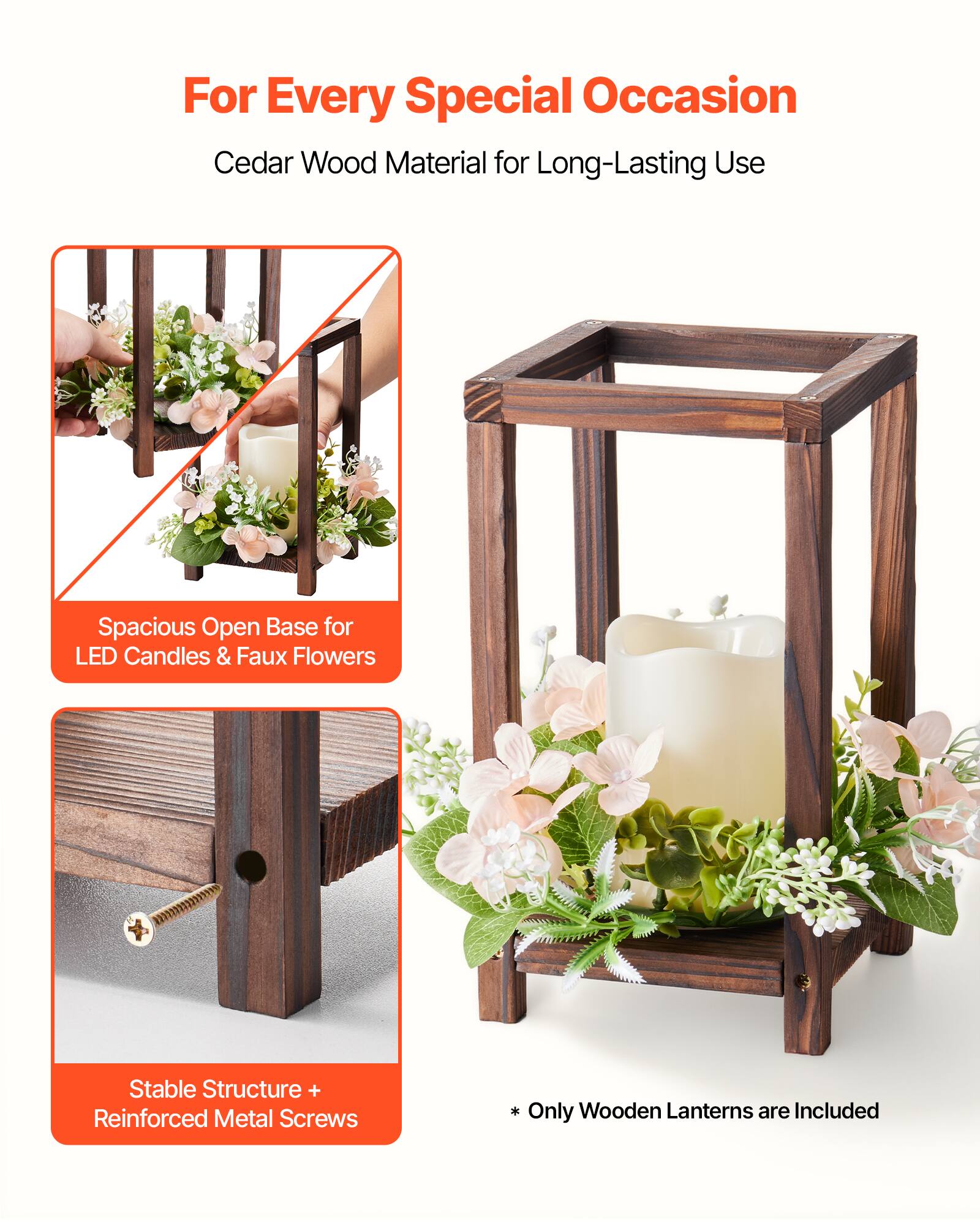 For Every Special Occasion  
Cedar Wood Material for Long-Lasting Use  

Spacious Open Base for LED Candles & Faux Flowers  

Stable Structure + Reinforced Metal Screws  

* Only Wooden Lanterns are Included